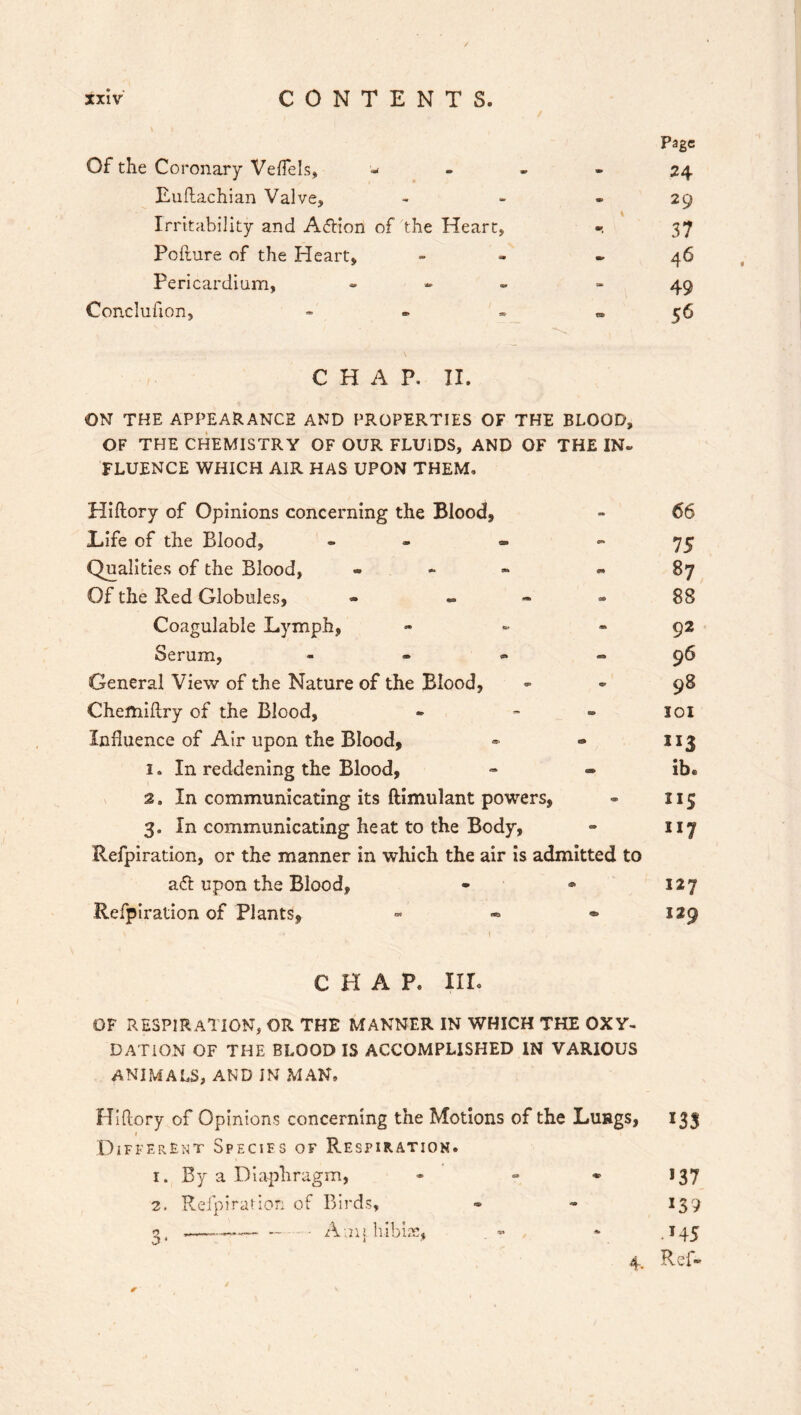 Of the Coronary Veffels, - Page 24 Luftachian Valve, - 29 Irritability and Adlion of the Heart, \ 37 Pofture of the Heart, - 46 Pericardium, - ■» 49 Conclufion, - ta> 56 C H A P. II. ON THE APPEARANCE AND PROPERTIES OF THE BLOOD, OF THE CHEMISTRY OF OUR FLUIDS, AND OF THE IN. FLUENCE WHICH AIR HAS UPON THEM, Hiflory of Opinions concerning the Blood, 66 Life of the Blood, - en 75 Qualities of the Blood, - e* 87 Of the Red Globules, - - 00 88 Coagulable Lymph, 92 Serum, - - 96 General View of the Nature of the Blood, «* 98 Chemiftry of the Blood, ■» IOI Influence of Air upon the Blood, <& JI3 1. In reddening the Blood, - ib. 2. In communicating its ftimulant powers, * ns 3. In communicating heat to the Body, so 117 Refpiration, or the manner in which the air is admitted to a<5t upon the Blood, 191 127 Refpiration of Plants, - 129 c h a p. nr. OF RESPIRATION, or the manner in which the oxy- DATION OF THE BLOOD IS ACCOMPLISHED IN VARIOUS ANIMALS, AND IN MAN, Hi (lory of Opinions concerning the Motions of the Lungs, 133 1 Different Species of Respiration. 1. By a Diaphragm, - - • 137 2. Refpiration of Birds, - - 139 g, —-— —- - • Anij. bibb's, * .145