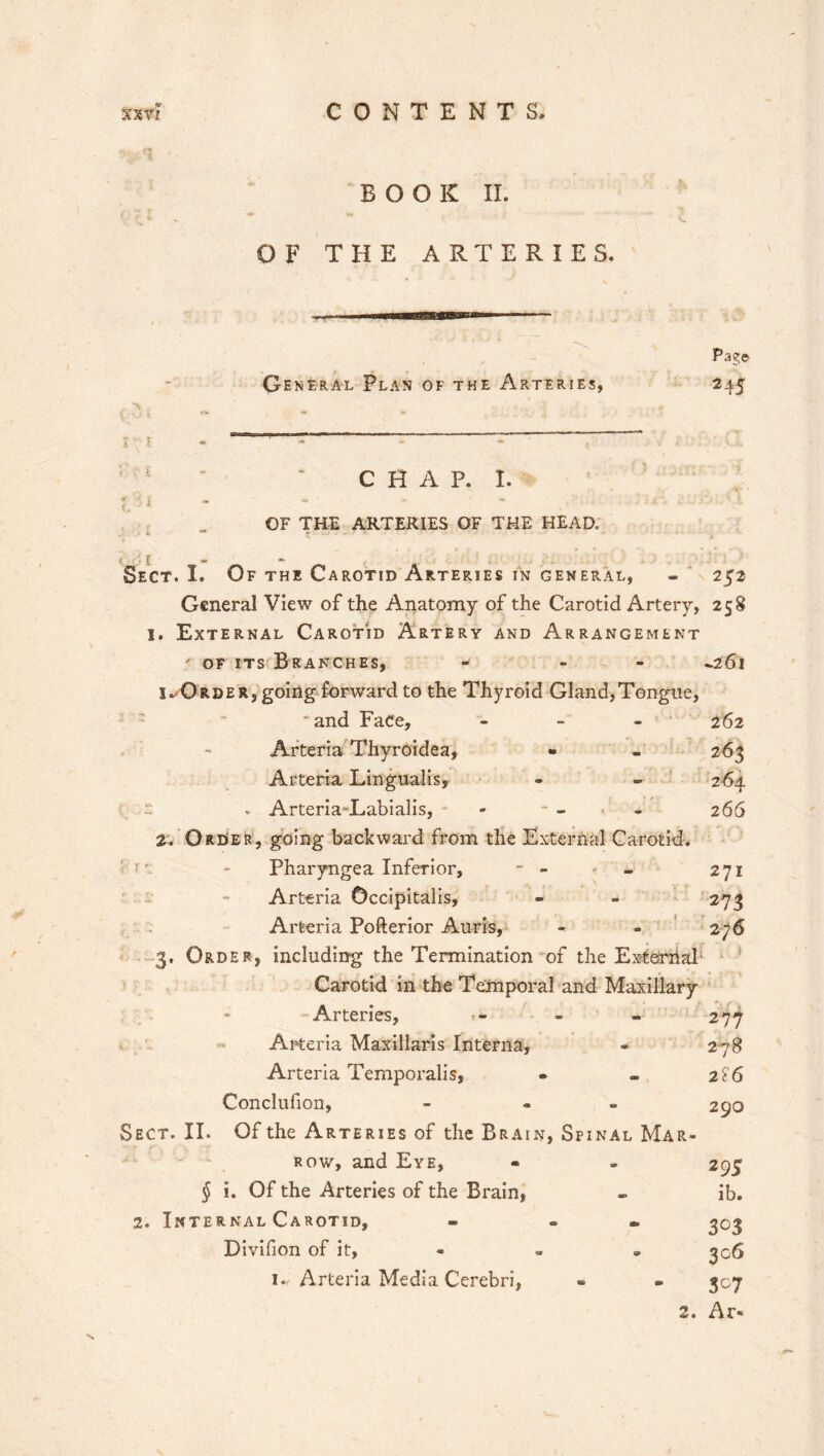 Page 245 CHAP. I. OF THE ARTERIES OF THE HEAD. Sect. I. Of the Carotid Arteries in general, - 252 General View of the Anatomy of the Carotid Artery, 258 1. External Carotid Artery and Arrangement ' of its Branches, - - -261 I-Order, going forward to the Thyroid Gland,Tongue, ■ and Face, - - - 262 Arteria Thyroidea, • - 263 Arteria Lingualis, - - 264 v Arteria-Labialis, - - - - 266 2. Order, going backward from the External Carotid, f ■ - Pharyngea Inferior, - - - 271 Arteria Occipitalis, - - 273 Arteria Pofterior Auris, 27-6 3, Order, including the Termination of the External Carotid in the Temporal and Maxillary Arteries, Arteria Maxillaris Interna, Arteria Temporalis, Conclufion, Sect. II. Of the Arteries of the Brain, Sp row, and Eye, § i. Of the Arteries of the Brain, 2. Internal Carotid, Divifion of it, 1., Arteria Media Cerebri, 277 278 - 2F6 290 inal MAR- 295 - ib. 3°3 • 3°6 307 2. Ar« BOOK II. OF THE ARTERIES. General Plan of the Arteries,