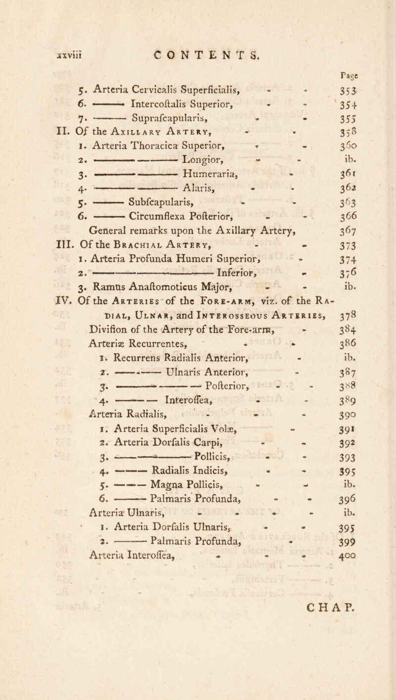 5. Arteria Cervicalis Superficialis, 6« .. Intercoftalis Superior, 7. — Suprafcapularis, II. Of the Axillary Artery, 1. Arteria Thoracica Superior, 2. 3- 4. 5- 6. — Longior, —• — Humeraria, — Alaris, Subfcapularis, Circumflexa Pofterior, General remarks upon the Axillary Artery, III. Of the Brachial Artery, 1. Arteria Profunda Humeri Superior, 2. — «— —Inferior, 3. Ramus Anaftomoticus Major, IV. Of the Arteries of the Fore-arm, viz. of the Ra- dial, Ulnar, and Interosseous Arteries, Divifion of the Artery of the ‘Fore-aria, Arterias Recurrentes, - * Ik Recurrens Radialis Anterior, 2. ——-—— Ulnaris Anterior, 3. -— — Pofterior, 4. -———- Interodea, Arteria Radialis, - 1. Arteria SuperHcialis Volae, 2. Arteria Dorfalis Carpi, 3. — — Pollicis, 4. — Radialis Indicis, 5. —— Magna Pollicis, 6. — Palmaris Profunda, Arteria Ulnaris, - 1. Arteria Dorfalis Ulnaris, 2. _ Palmaris Profunda, Arteria Interoflea, * - Tagc 353 354 355 3>8 36° ib. 361 362 366 367 373 374 376 ib. 37s 3S4 386 ib. 387 3x8 389 39° 39« 39J 393 39? ib. 396 ib. 395 399 4°° CHAP.