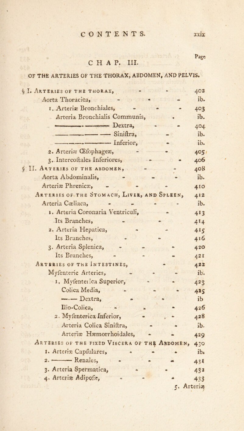 Page CHAP. III. OF THE ARTERIES OF THE THORAX, ABDOMEN, AND PELVIS. § I. Arteries of the thorax, - - 402 Aorta Thoracica, - * ib. 1. Arteriae Bronchiales, - 403 Arteria Bronchialis Communis, » ib* —— — Dextra, - - 404 — —- —— Siniftra, Ib® -—-—-——— Inferior, - ib. 2. Arteria; CEfophagete, - - 405 3. Intercoifales Inferiores, - - 406 § II. Arteries of the abdomen, i » - 40B Aorta Abdominalis, - ib® Arterias Phrenicas, - - - 410 Arteries of the Stomach, Liver, and Spleen, 412 Arteria Coeliaca, - - » * ib® 1. Arteria Coronaria Ventriculi, * 413 Its Branches, » - 4S4 2. Arteria Hepatica, Its Branches, 3. Arteria Splenica, Its Branches, - - - 421 Arteries of the Intestines, * 422 Myfenteric Arteries, - - - ib. 1. Myfenteiica Superior, - * 423 Colica Media, - - 425 —— — D extra, » * ib Iiio-Colica, » 42 6 2. Myfenterica Inferior, • , •> 428 Arteria Colica Siniftra, - ■» ib. Arteria Hsemorrhoidales, - » 429 Arteries of the fixed Viscera of th^ Abdomen, 430 1* Arteria: Capfulares, - « * ib* 2. .— - Renales, - • « 431, 3. Arteria Spermatica, • - 432 4. Arteri® Adipofsr, - - * 433 416