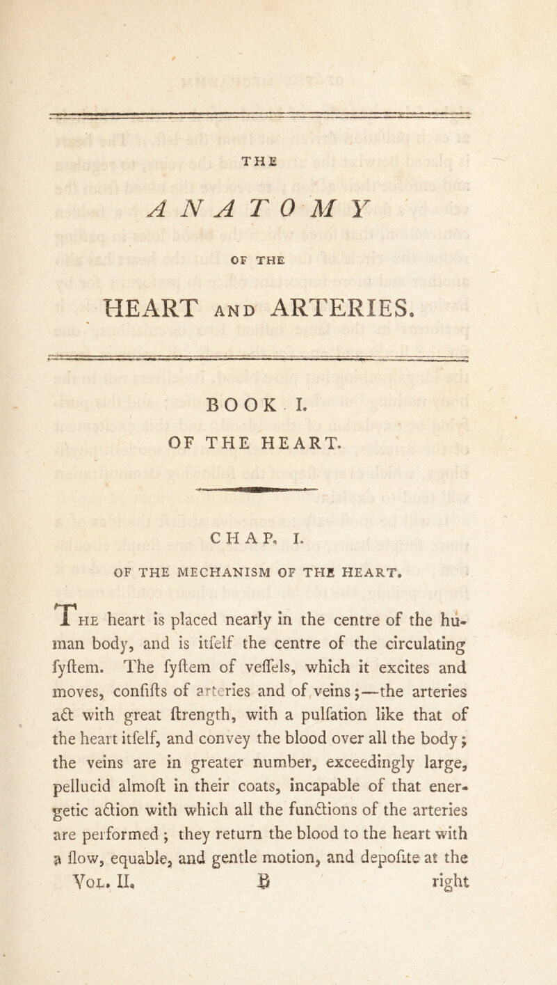 THE ANATOMY OF THE HEART and ARTERIES. BOOK. L OF THE HEART. CHAR I. OF THE MECHANISM OF THE HEART® Tfie heart is placed nearly in the centre of the hu« man body, and is itfelf the centre of the circulating fyftem. The fyftein of veflfds, which it excites and moves, confifts of arteries and of veins;—the arteries ad with great ftrength, with a pulfation like that of the heart itfelf, and convey the blood over all the body; the veins are in greater number, exceedingly large, pellucid almoft in their coats, incapable of that ener* getic adion with which all the fundions of the arteries are performed ; they return the blood to the heart with a flow, equable, and gentle motion^ and depofite at the