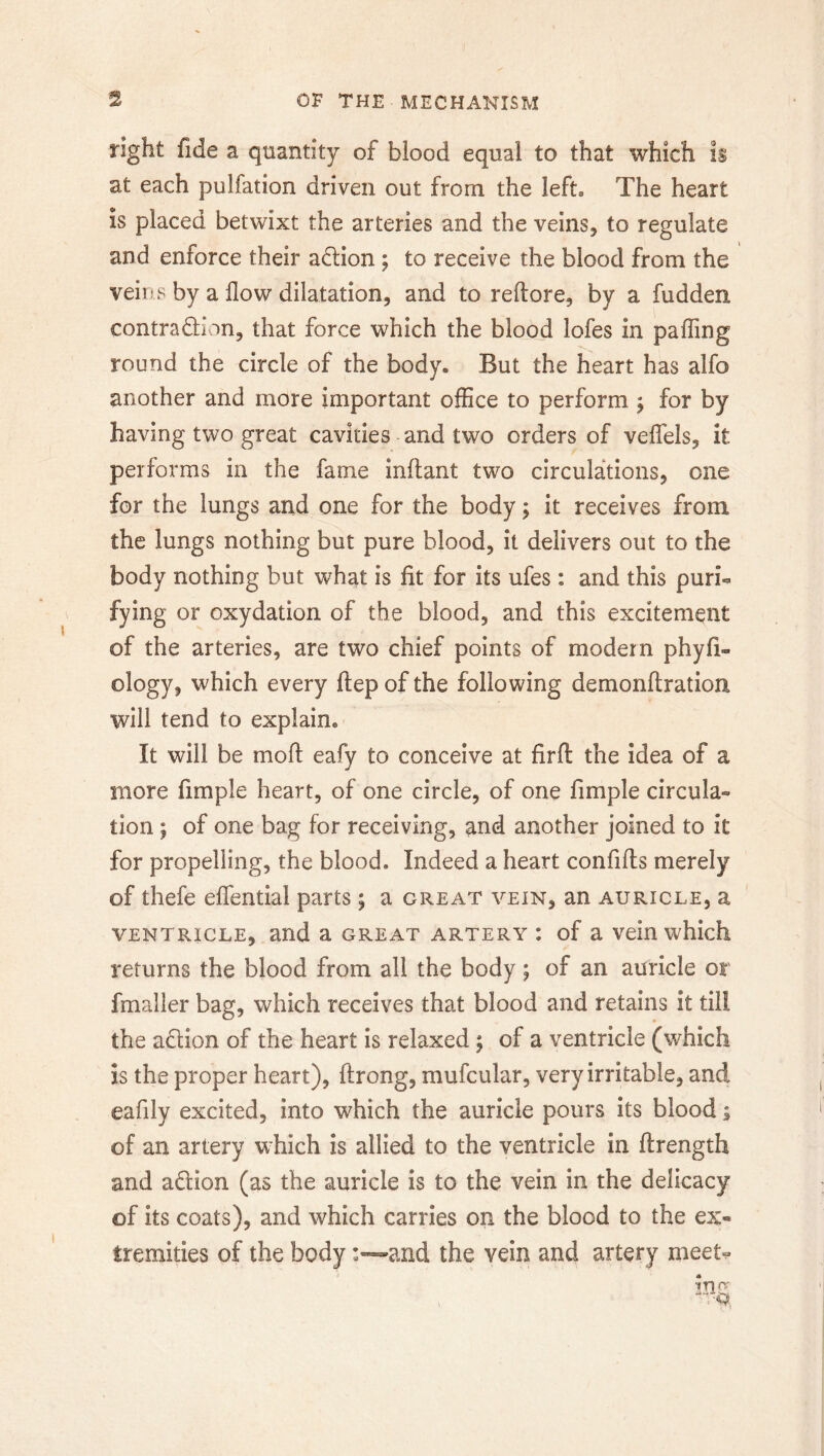 right fide a quantity of blood equal to that which is at each pulfation driven out from the left. The heart is placed betwixt the arteries and the veins, to regulate and enforce their adtion ; to receive the blood from the veins by a How dilatation, and to reftore, by a fudden contraction, that force which the blood lofes in palling round the circle of the body. But the heart has alfo another and more important office to perform ; for by having two great cavities and two orders of velfels, it performs in the fame inftant two circulations, one for the lungs and one for the body; it receives from the lungs nothing but pure blood, it delivers out to the body nothing but what is lit for its ufes: and this puri- fying or oxydation of the blood, and this excitement of the arteries, are two chief points of modern phyfi- ology, which every Hep of the following demonftration will tend to explain. It will be moll eafy to conceive at firll the idea of a more fimple heart, of one circle, of one limple circula- tion ; of one bag for receiving, and another joined to it for propelling, the blood. Indeed a heart confills merely of thefe elfential parts; a great vein, an auricle, a ventricle, and a great artery : of a vein which returns the blood from all the body; of an auricle or fmaller bag, which receives that blood and retains it till the aCtion of the heart is relaxed ; of a ventricle (which is the proper heart), ftrong, mufcular, very irritable, and eafily excited, into which the auricle pours its blood; of an artery which is allied to the ventricle in ftrength and aCtion (as the auricle is to the vein in the delicacy of its coats), and which carries on the blood to the ex- tremities of the body :~and the vein and artery meet-