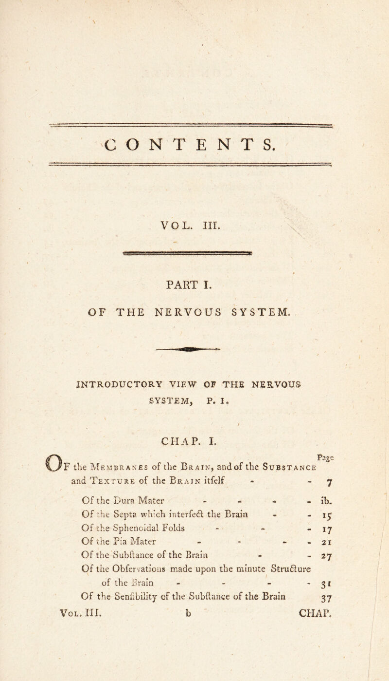 ■CONTENTS. VOL. in. PART I. OF THE NERVOUS SYSTEM. INTRODUCTORY VIEW OF THE NERVOUS SYSTEM, P. I. CHAP. I. F the Membranes of the Brain, and of the Substance and Texture of the Brain itfelf Of the Dura Mater - - - » Of the Septa wh*ch interfe£f the Brain Of the Sphenoidal Folds - - . Of the Fia Mater - - ~ . Of the Subftance of the Brain Of the Obfervatioiis made upon the minute Strudlure of the Brain _ - - - Of the Senlibility of the Subftance of the Brain Page lb. 15 17 21 27 3' 37