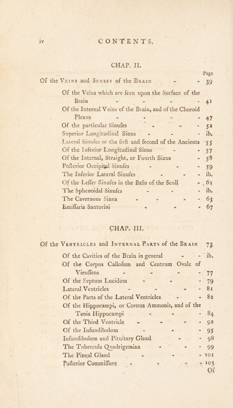 CHAP. II. or the Veins and Senses of the Brai N Of the Veins which are feen upon the Surface of the Brain _ > Of the Internal Veins of the Brain, and of the Choroid Plexus - - , _ Of the particular Sinufes .. - - Superior Longitudinal Sinus - - Lateral Sinufes or the firft and fecond of the Ancients Of the Inferior Longitudinal Sinus Of the Internal, Straight, or Fourth Sinus Poicerior Occipital Sinufes - - - The Inferior Lateral Sinufes - - - Of the Leffer Sinufes in the Bahs of the Scull The Sphenoidal Sinufes _ - The Cavernous Sinus - ' - - - Emilfaria Santorini - * « Page 39 4* 47 SZ ib. 55 57 59 ib. 6i ib. 63 67 CHAP. IIL I Of the Ventricles and Internal Parts of the Brain 73 Of the Cavities of the Brain in general - - ib» Of the Corpus Gallofum and Centrum Ovale of Vieuffens - 77 Of the Septum Lucidum * ^  79 Lateral Ventricles - - - - 8l Of the Parts of the Lateral Ventricles »• - 82 Of the Hippocampi, or Cprnua Ammonis, and of the Tenia Hippocampi - - 84 Of the Third Ventricle - - - - 92 Of the Infundibulum - - “95 Infundibulum and Pituitary Gland - - 98 The Tubercula Q^adrigemina - “  99 The Pineal Gland - - loi Pollerior CommhTure » - » t 103