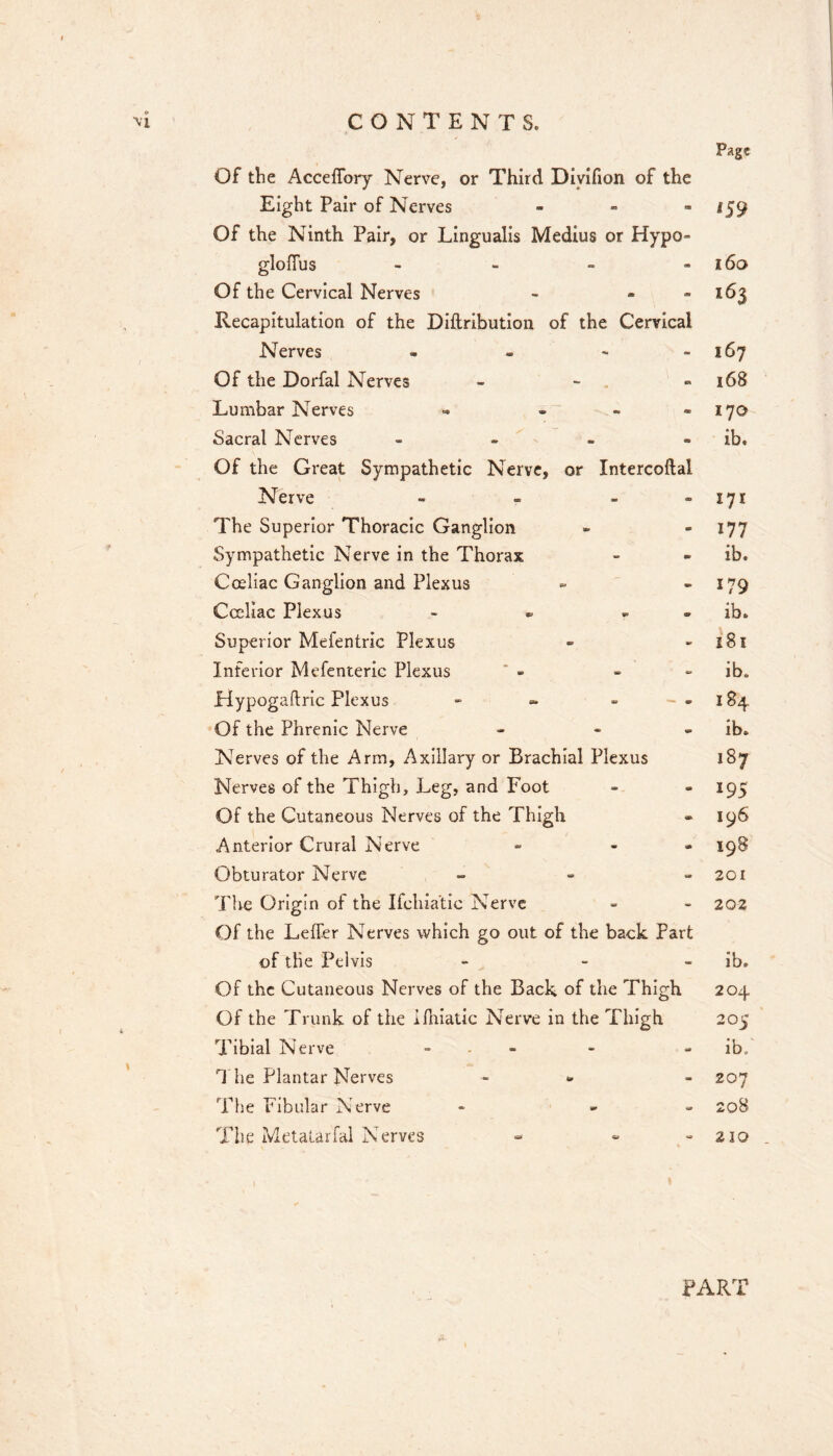 Of the Acceffory Nerve, or Third Diyifion of the Eight Pair of Nerves - - - Of the Ninth Pair, or Lingualis Medius or Hypo- gloffiis - - - - Of the Cervical Nerves - . - Recapitulation of the Diftribution of the Cervical Nerves - - - - Of the Dorfal Nerves - - Lumbar Nerves - . - - Sacral Nerves - . . . Of the Great Sympathetic Nerve, or Intercoftal Nerve - - - - The Superior Thoracic Ganglion Sympathetic Nerve in the Thorax Coeliac Ganglion and Plexus Cccliac Plexus - • „ . Superior Mefentric Plexus Inferior Mefenterlc Plexus Hypogaftric Plexus - « - - - Of the Phrenic Nerve - - . Nerves of the Arm, Axillary or Brachial Plexus Nerves of the Thigh, Leg, and Foot Of the Cutaneous Nerves of the Thigh Anterior Crural Nerve » - - Obturator Nerve - The Origin of the Ifchia'tic Nerve Of the Leffer Nerves which go out of the back Part of the Pelvis - - - Of the Cutaneous Nerves of the Back of the Thigh Of the Trunk of the ifhlatic Nerve in the Thigh Tibial Nerve - . - 1 he Plantar Nerves - « The Fibular Nerve - » » The Metatarfal Nerves Page 09 i6o 163 167 168 170 ib. 171 177 ib. 179 ib. 181 ib. 184 ib. 187 195 196 198 201 202 ib. 204 205 ib; 207 208 210 . PART