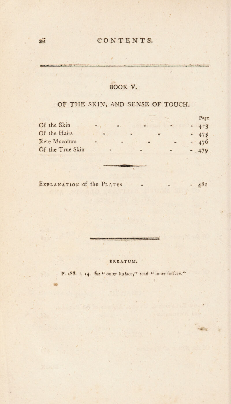 «• BOOK V. OF THE SKIN, AND SENSE OF TOUCH. Page Of the Skin - , . - - - ^7^ Of the Hairs - - .. - Rete Mucofum - - - - 4^6 Of the True Skin » - . . 4^^ Explanation of the Plates - . - 481 ERRATUM. r*. P. L 14, for outer fmface/* read inner furfaccA*