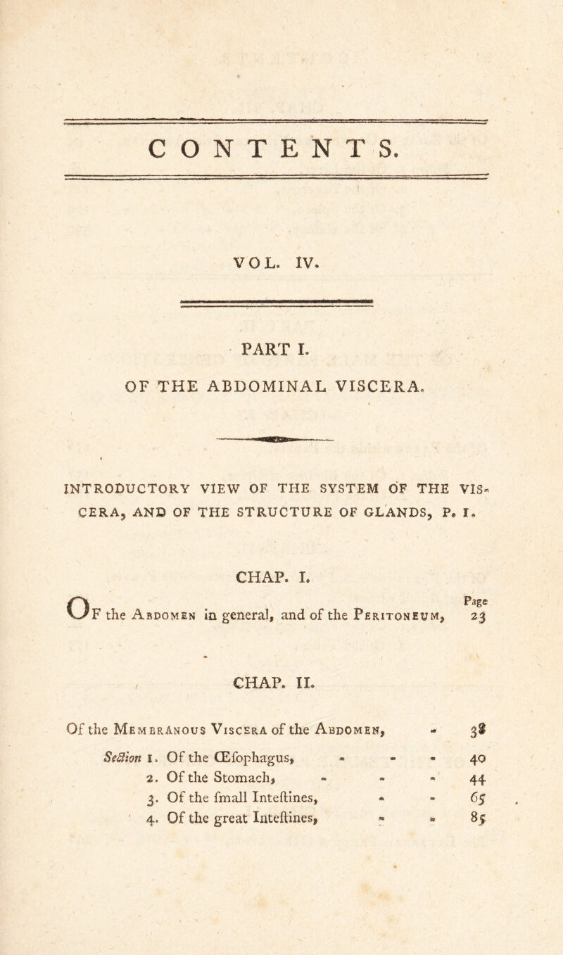 CONTENTS. VOL. IV. PART I. OF THE ABDOMINAL VISCERA, INTRODUCTORY VIEW OF THE SYSTEM OF THE VIS« CERAj AND OF THE STRUCTURE OF GLANDS, P. I, CHAP. L OPage F the Abdomen in general, and of the Peritoneum, 23 CHAP. 11. Of the Membranous Viscera of the Abdomen, « 3! SeSflon I. Of the CEfophagus, « - - 40 2. Of the Stomach, » - 44 3. Of the fmall Inteftines, • - 63 4. Of the great Inteftines, » » 85