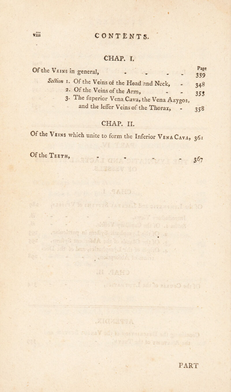 Vjii CONTENTS. CHAP. I. Of the Veins in general, - Seaion I. Of the Veins of the Head and Neck, - 2. Of the Veins of the Arm, 3- The fuperior Vena Cava, the Vena Azygos, and the leffer Veins of the Thorax, Page 339 348 35S 35^ CHAP. II. Of the Veins which unite to form the Inferior Vena Cava, 361 Of the Teeth, PART