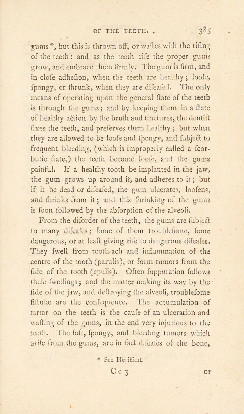 gums but this is thrown off, or wades with the rifing of the teeth: and as the teeth rife the proper gums grow, and embrace them fiiTiily; The gum is firm, and in clofe adhefion, when the teeth are healthy; loofcs ipongy, or ffrunk, when they are difeafed. The only means of operating upon the general date of the teeth is through the gums; and by keeping them in a date of healthy aftion by the brulh and tindures, the dentift fixes the teeth, and preferves them healthy ; but when they are allowed to be loofe and fpongy, and fubject to frequent bleeding, (which is improperly called a fcor« butic date,) the teeth become loofe, and the gums painful. If a healthy tooth be implanted in the jav^, the gum grows up around it, and adheres to it; but if it be dead or difeafed, the gum ulcerates, loofens, and fhrinks from it; and this Ihrinking of the gums is foon followed by the abforption of the alveoli. From the diforder of the teeth, the gums are fubjed: to many difeafes; fome of them troublefome, fome dangerous, or at lead giving rife to dangerous difeafes» They fwell from tooth-ach and inflammation of the centre of the tooth (parulis), or form tumors from the fide of the tooth (epulis). Often fiippuration follows thefe fwelliiigs; and the matter making its way by the fide of the jaw, and dedroying the alveoli, troublefome fidulie are the confequence. The accumulation of tartar on the teeth is the caufe of an ulceration and wading of the gums, in the end very injurious to the teeth. The foft, fpongy, and bleeding tumors which Strife from the gums, are in fad difeafes of the bone^ ^ See HerlfTant. C C 3 0?