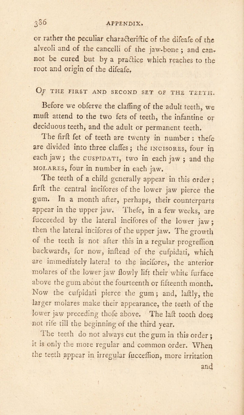 ^S6 kJ or rather the peculiar charaaerifHc of the difeafe of the alveoli and of the cancelli of the jaw-bone ; and can- not be cured but by a pradice v/hich reaches to the root and origin of the difeafe. Of the first and second set of the teeth. Before we obferve the clafling of the adult teeth, we muft attend to the two fets of teeth, the infantine or deciduous teeth, and the adult or permanent teeth. I he firft fet of teeth are twenty in number : thefe are divided into three clalTes; the incisores, four in each jaw; the cuspidati, two in each jaw ; and the MOLAREs, four in number in each jaw. The teeth of a child generally appear in this order: firfl the central incifores of the lower jaw pierce the gum. In a month after, perhaps, their counterparts appear in the upper jaw. Thefe, in a few weeks, are fucceeded by the lateral incifores of the lower jaw; then the lateral incifores of the upper jaw. The growth of the teeth is not after this in a regular progreffion backwards, for now, inftead of the cufpidati, which are immediately lateral to the incifores, the anterior molares of the lower jaw flowly lift their white furface above the gum about the fourteenth or fifteenth month. Now the cufpidati pierce the gum; and, laftly, the larger molares make their appearance, the teeth of the lower jaw preceding thofe above. The lad: tooth doe§ not rife till the beginning of the third year. The teeth do not always cut the gum in this order; it is only the more regular and common order. When the teeth appear in irregular fuccefiion, more irritation and
