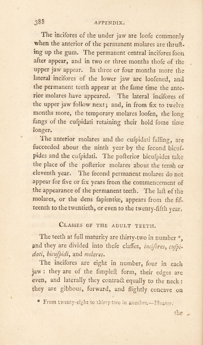 The inclfores of the under jaw are loofe commonly when the anterior of the permanent molares are thruft- ing up the gum. The permanent central incifores foori after appear, and in two or three months thofe of the upper jaw appear. In three or four months more the lateral incifores of the lower jaw are loofened, and the permanent teeth appear at the fame time the ante- rior molares have appeared. The lateral incifores of the upper jaw follow next; and, in from fix to twelve months more, the temporary molares loofen, the long fangs of the cufpidati retaining their hold fome time longer. The anterior molares and the cufpidati falling, are fucceeded about the ninth year by the fecond bicuf- pides and the cufpidati. The poflerior bicufpides take the place of the poflerior molares about the tentli or eleventh year. The fecond permanent molares do not appear for five or fix years from the commencement of the appearance of the permanent teeth. The lafl of the molares, or the dens fapientige, appears from the fif- teenth to the twentieth, or even to the twenty-fifth year. Classes of the adult teeth. The teeth at full maturity are thirtv-two in number J j y ^nd they are divided into thefe claffes, incifores^ cuffi* dati^ bicufpidi^ and molares. The incifores are eight in number, four in each jaw: they are of the fimpleft form, their edges are even, and laterally they contradl equally to the neck: they are gibbous, forward, and flightly concave on From tvrenty-eighi to thirry-two in the ..