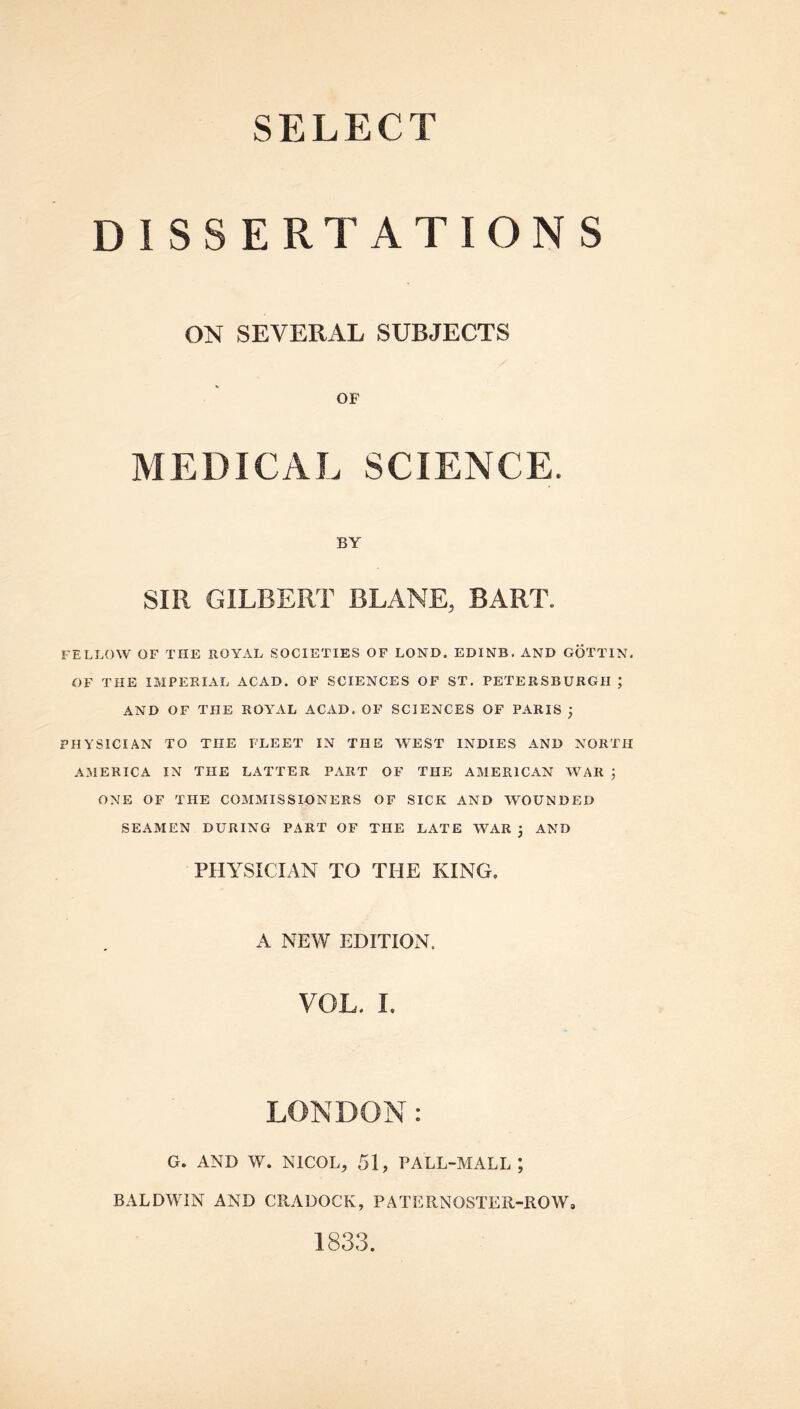 SELECT DISSERTATIONS ON SEVERAL SUBJECTS OF MEDICAL SCIENCE. BY SIR GILBERT BLANE, BART. FELLOW OF THE ROYAL SOCIETIES OF LOND. EDINB. AND GOTTIN. OF THE IMPERIAL ACAD. OF SCIENCES OF ST. PETERSBURG!! ; AND OF THE ROYAL ACAD. OF SCIENCES OF PARIS ; PHYSICIAN TO THE FLEET IN THE WEST INDIES AND NORTH AMERICA IN THE LATTER PART OF THE AMERICAN WAR ; ONE OF THE COMMISSIONERS OF SICK AND WOUNDED SEAMEN DURING PART OF THE LATE WAR j AND PHYSICIAN TO THE KING. A NEW EDITION. VOL. L LONDON: G. AND W. NICOLj 51, PALL-MALL; BALDWIN AND CRADOCK, PATERNOSTER-ROW, 1833.