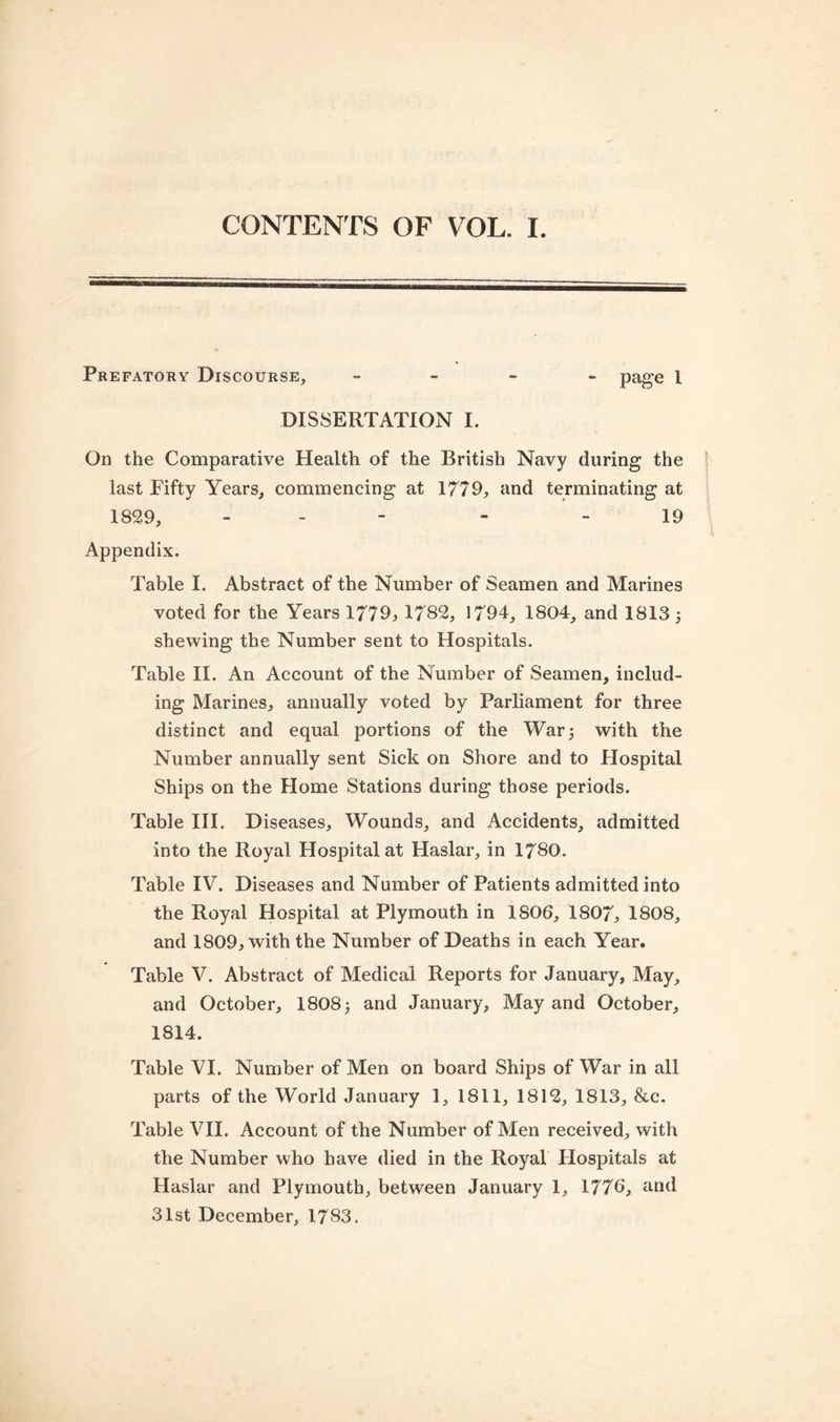 Prefatory Discourse, - - - page 1 DISSERTATION I. On the Comparative Health of the British Navy during the last Fifty Years, commencing at 1779, and terminating at 1829, - - 19 Appendix. Table I. Abstract of the Number of Seamen and Marines voted for the Years 1779, 1782, 1794, 1804, and 1813 3 shewing the Number sent to Hospitals. Table II. An Account of the Number of Seamen, includ- ing Marines, annually voted by Parliament for three distinct and equal portions of the War 3 with the Number annually sent Sick on Shore and to Hospital Ships on the Home Stations during those periods. Table III. Diseases, Wounds, and Accidents, admitted into the Royal Hospital at Haslar, in 1780. Table IV. Diseases and Number of Patients admitted into the Royal Hospital at Plymouth in 1806, 1807, 1808, and 1809, with the Number of Deaths in each Year. Table V. Abstract of Medical Reports for January, May, and October, 1808 3 and January, May and October, 1814. Table VI. Number of Men on board Ships of War in all parts of the World January 1, 1811, 1812, 1813, &amp;c. Table VII. Account of the Number of Men received, with the Number who have died in the Royal Hospitals at Haslar and Plymouth, between January 1, 1776, and 31st December, 1783.