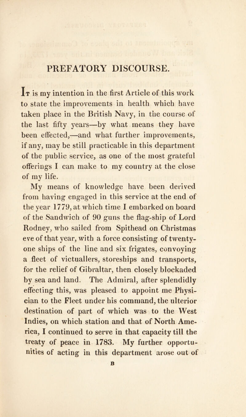 PREFATORY DISCOURSE. It is my intention in the first Article of this work to state the improvements in health which have taken place in the British Navy, in the course of the last fifty years—by what means they have been effected,—and what further improvements, if any, may be still practicable in this department of the public service, as one of the most grateful offerings I can make to my country at the close of my life. My means of knowledge have been derived from having engaged in this service at the end of the year 1779, at which time I embarked on board of the Sandwich of 90 guns the flag-ship of Lord Rodney, who sailed from Spithead on Christmas eve of that year, with a force consisting of twenty- one ships of the line and six frigates, convoying a fleet of victuallers, storeships and transports, for the relief of Gibraltar, then closely blockaded by sea and land. The Admiral, after splendidly effecting this, was pleased to appoint me Physi- cian to the Fleet under his command, the ulterior destination of part of which was to the West Indies, on which station and that of North Ame- rica, I continued to serve in that capacity till the treaty of peace in 1783. My further opportu- nities of acting in this department arose out of B