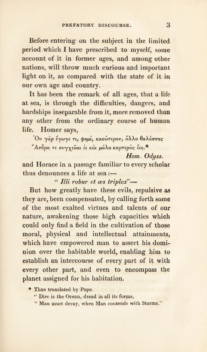 Before entering on the subject in the limited period which I have prescribed to myself, some account of it in former ages, and among other nations, will throw much curious and important light on it, as compared with the state of it in our own age and country. It has been the remark of all ages, that a life at sea, is through the difficulties, dangers, and hardships inseparable from it, more removed than any other from the ordinary course of human life. Homer says, Ov yap eycoye rt, t, Kd/cwrepov, aXXo OaXaaarig ’'AvSpa T£ <tvyyeuai ft /cat p,a\a KaprepoQ uri Horn. Odyss. and Horace in a passage familiar to every scholar thus denounces a life at sea “ Illi robur et ces triplex'— But how greatly have these evils, repulsive as they are, been compensated, by calling forth some of the most exalted virtues and talents of our nature, awakening those high capacities which could only find a field in the cultivation of those moral, physical and intellectual attainments, which have empowered man to assert his domi- nion over the habitable world, enabling him to establish an intercourse of every part of it with every other part, and even to encompass the planet assigned for his habitation. * Thus translated by Pope. Dire is the Ocean, dread in all its forms, “ Man must decay, when Man contends with Storms/*