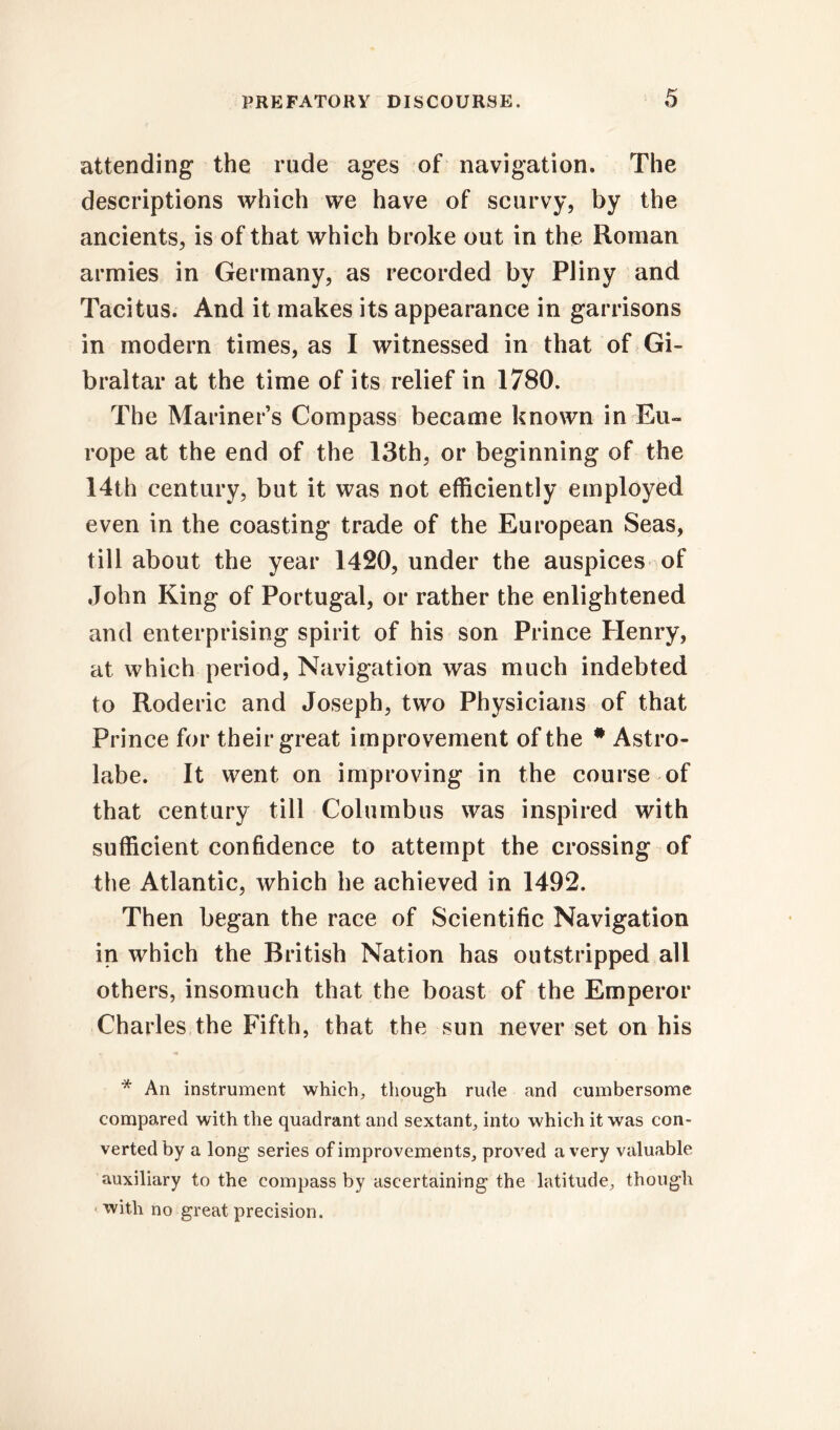 attending the rude ages of navigation. The descriptions which we have of scurvy, by the ancients, is of that which broke out in the Roman armies in Germany, as recorded by Pliny and Tacitus. And it makes its appearance in garrisons in modern times, as I witnessed in that of Gi- braltar at the time of its relief in 1780. The Mariner’s Compass became known in Eu- rope at the end of the 13th, or beginning of the 14th century, but it was not efficiently employed even in the coasting trade of the European Seas, till about the year 1420, under the auspices of John King of Portugal, or rather the enlightened and enterprising spirit of his son Prince Henry, at which period, Navigation was much indebted to Roderic and Joseph, two Physicians of that Prince for their great improvement of the # Astro- labe. It went on improving in the course of that century till Columbus was inspired with sufficient confidence to attempt the crossing of the Atlantic, which he achieved in 1492. Then began the race of Scientific Navigation in which the British Nation has outstripped all others, insomuch that the boast of the Emperor Charles the Fifth, that the sun never set on his * An instrument which, though rude and cumbersome compared with the quadrant and sextant, into which it was con- verted by a long series of improvements, proved a very valuable auxiliary to the compass by ascertaining the latitude, though with no great precision.