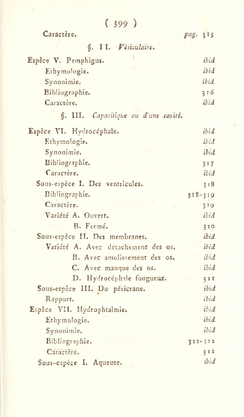 Caractère. 315 I I. Vésiculaire* Espèce V. Pemphigus. ' ibid Ethymologie. ibId Synonimie. ibid Bibliographie. 3i<5 Caractère. ibid §. III. Capacitique ou d'une cavité. Espèce yi. Ky<Irocéphale. ibid Ethymologie. ibid Synonimie. ibid. Bibliographie, 317 r aractère. ibid Sous*espèce I. Des ventricules. 318 Bibliographie. 318-319 Caractère. 319 Variété A. Ouvert. ibid B. Fermé. 320 Sous-espèce lî. Des membranes. ibid Variété A. Avec détachement des as. ibid B. Avec amolissement des os. ibid C. Avec manque des os. ibid D. Hydrocéphale fongueux, 321 Sous-espèce III. Du péricrane. ibid Rapport. ibid Espèce VII. Hydrophtalmie. ibid Ethymologie. ibid Synonimie. ibid Bibliographie. 321-522 Caractère. 3 2 ^ Sous-cspèce L Aqueuse, ibid