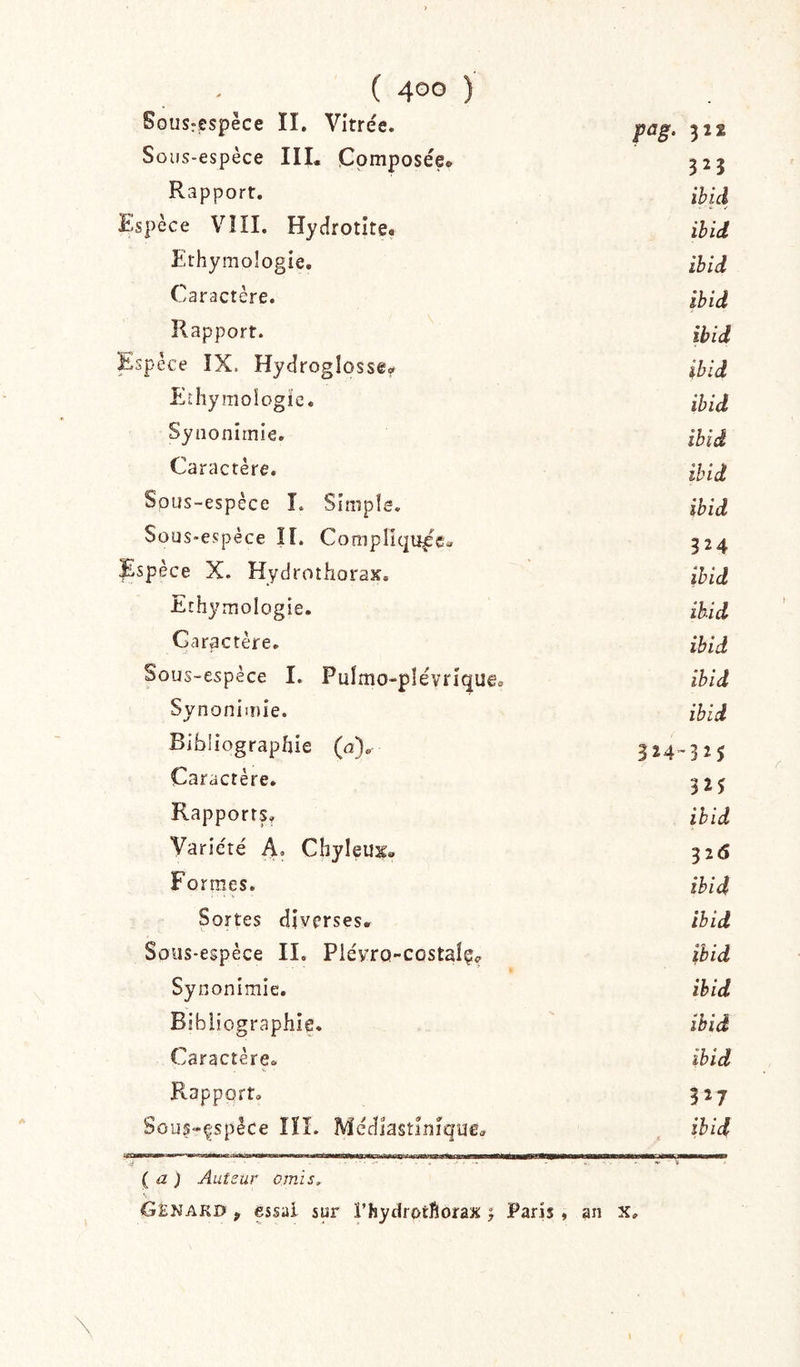 Sousrespèce II. Vitrée. pag. 312 Sous-espèce III* Composée* 325 Rapport. ihid Espèce V!II. Hycîrotite» ihid Ethymologie. ibid Caractère. Ibid Rapport. ibid Espèce ÎX. Hydroglosse* ibid Ethymoîogïe. ibid Synoniinie. ibid Caractère. ihid Sous-espèce L Simple. ibid Sous-espèce H. Compliquée* 324 Espèce X. Hydrothoras. ibid Ethymologie. ibid Caractère. ibid Sous-espèce I. Pulmo-plévrique. ibid Synonimie. ibid Bibliographie (u). 324-3^5 Caractère. 325 Rapports. ibid Variété A. Chyleux» 326 Formes. ihid Sortes diverses* ibid Sous-espèce II. Plévro-costalç^ ibid Synonimie. ihid Bibliographie. ihid Caractère. ibid Rapport. 527 Sous-çspèce îîî. Médiastîuîque* ihid (a ) Auteur omis. S Genaki? y essai sur l’hydrotftoraaï j Paris , an x.