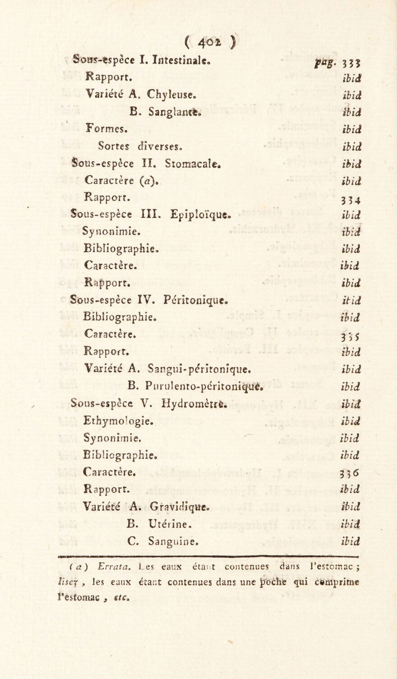 ( 401 ) Sous-tspèce I. Intestinale. pag. 3^1 Rapport. ihiâ Variété A. Chyleuse. ihid B. Sanglantt. ihid Formes. ihid Sortes diverses. ihid Sous-espèce II, Stomacale. ihid Caractère (ez). ihid Rapport. 334 Sous-espèce III. Epiploïque. ihid Synonimie. ihid Bibliographie. ihid Caractère. ihid Rapport. ihid Sous-espèce ÎV. Pérîtonîque. itid Bibliographie. ihid Caractère. 335 Rapport. ihid Variété A. Sanguî-pérîtonique. ihid B. Purulento-péritoniquè. ihid Sous-espèce V. Hydroniètre. ihid Ethymologie. ihid Synonimie, ihid Bibliographie. ihid Caractère. 336 Rapport. ihid Variété A. Gravidique. ihid B. Utérine. ihid C. Sanguine. ihid (a) Errata. Les eaux étant contenues dans l’estcmac ; îiseif , les eaux étant contenues dans une poche qui camprirne Pestomac , «rc.