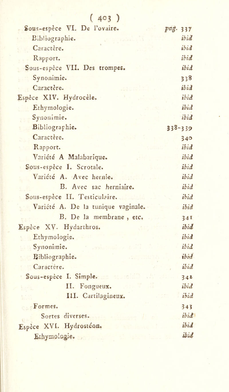 Sous-espèce VI. De i’ovaire. pag. 357 Bibliographie. ibU Caractère. ibid Rapport. ihid Sous-espèce VII. Des trompes. ibid Synonimie. 3I8 Caractère. ihid Espèce XIV. Hydrocèle. ihid Eîhymologie. ihid Syiîonlmie. ibid Bibliographie. 338- 339 Caractère. 340 Rapport. ihid Variété A Malabarîque. ibid Sous-espèce I. Scrotale. ibid Variété A. Avec hernie. ihid B. Avec sac herniaire. ibid Sous-espèce II. Testiculaire. ibid Variété A. De la tunique vaginale. ibid B. De la membrane , etc. 341 Espèce XV» Hydarthros. ibid Ethymologie. ibid Synonimie. ibid Bibliographie. ibid Caractère. f ihid Sous-espèce I. Simple. 341 IL Fongueux. ihid III. Cartilagineux. ihid Formes. 343 Sortes diverses. ibid Espèce XVL Hydrosiéon, ihid Ethymologlf. ,