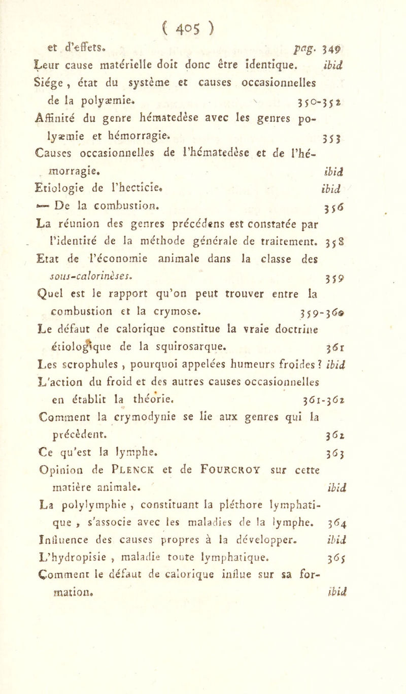 et d’effets* pag. 34^ Leur cause matërielîe doit donc être identique. ibid Siège , état du système et causes occasionnelles de la polyæmie* 3 50-35* Affinité du genre hématedèse avec les genres po- lysémie et hémorragie. 355 Causes occasionnelles de i’hcmatedèse et de l’hé- morragie. ihîd Etiologie de l’hecticie* ibid 0™- De la combustion. 3515 La réunion des genres précédens est constatée par l’identité de la méthode générale de traitement. 358 Etat de l’économie animale dans la classe des soiis^caîorinèses, 319 Quel est le rapport qu’on peut trouver entre la combustion et la crymose. 359“3<^i!? Le défaut de calorique constitue la vraie doctrine étioloÿque de la squirosarque. ^6î Les scrophules , pourquoi appelées humeurs froides? ibid L'action du froid et des autres causes occasionnelles en établit la théorie, 361-36^ Comment la crymodynie se lie aux genres qui la précèdent. ^6z Ce qu’est la lymphe. 3(53 Opinion de Plenxk et de Fourcroy sur cette matière animale. ibid La polylymphie , constituant la pléthore lymphati- que t s’associe avec les maladies de la lymphe. 364 Influence des causes propres à la développer. ibid L’hydropisie , maladie toute lymphatique. 365 Comment le défaut de calorique iailue sur sa for-