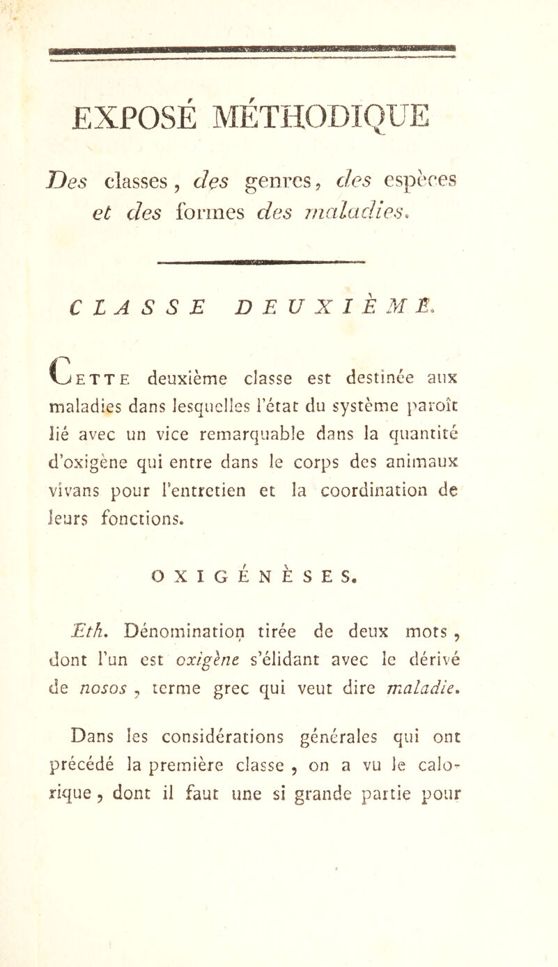 EXPOSÉ MÉTHODIQUE Des classes, des genres j des espères et des formes des maladies. CLASSE DEUXIÈME. C_JETTE deuxième classe est destinée aux maladies dans lesquelles i état du système paroîc lié avec un vice remarquable dans la quantité d’oxigène qui entre dans le corps des animaux vivans pour ientretien et la coordination de leurs fonctions. OXI GENÈSE S. Eth, Dénomination tirée de deux mots , dont l’un est oxigène s’élidant avec le dérivé de nosos , terme grec qui veut dire maladie. Dans les considérations générales qui ont précédé la première classe , on a vu le calo^