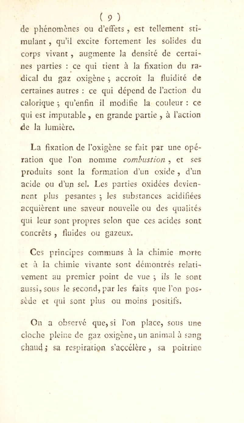 de phénomènes ou d’effets , est tellement sti- mulant 5 qu’il excite fortement les solides du corps vivant , augmente la densité de certai- nes parties : ce qui tient à la fixation du ra- dical du gaz oxigène ^ accroît la fluidité de certaines autres : ce qui dépend de l’action du calorique ^ qu’enfin il modifie la couleur : ce qui est imputable, en grande partie ^ à l’action de la lumière, La fixation de l’oxigène se fait par une opé- ration que Ton nomme comhusîion , et ses produits sont la formation d’un oxide, d’un acide ou d’uq sel. Les parties oxidées devien- nent plus pesantes ^ les substances acidifiées acquièrent une saveur nouvelle ou des qualités qui leur sont propres selon que ces acides sont concrêts , fiuides ou gazeux. Ces principes communs à la chimie morte et à la chimie vivante sont démontrés relati- vement au premier point de vue ^ ils le sont aussi, sous le second, par les faits que l’on pos- sède et qui sont plus ou moins positifs. On a observé que, si l'on place, sous une cloche pleine de gaz oxigène, un animai à sang chtiiîd 3 sa respiration s’accélère, sa poitrine