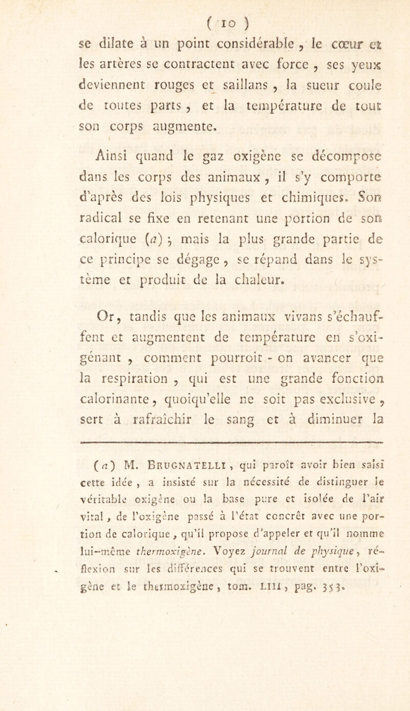 se dilate à un point considérable ^ îe cœur et les artères sc contractent avec force , ses yeuîs deviennent rouges et saillans , la sueur coule de toutes pans , et la température de tout son corps augmente, \ Ainsi quand le gaz oxigènc se décompose dans les corps des animaux , il s’y comporte d’après des lois physiques et chimiques. Son radical se fixe en retenant une portion de son calorique (^r) ^ mais la plus grande partie de ce principe sc dégage , se répand dans le sys- tème et produit de la chaleur. Or, tandis que les animaux vivans s’échauf- fent et augmentent de température en s’exi- gênant , comment pourroit - on avancer que la respiration , qui est une grande fonction calorinante, quoiqu’elle ne soit pas exclusive , sert à rafraîchir le sang et à diminuer la (a’) M. Brugnatellî , qui paroît avoir bien saisi cette idée , a insisté sur ia nécessité de distinguer îe véritable oxigène ou la base pure et isolée de Pair viral, de l’oxigène passé à l’étaî concret avec une por- tion de calorique J qu’ii propose d/appeler et qu’il nomme lui-mieme îkermoxlgène. Voyez journal de physique > ré» flexion sur les difTérences qui se trouvent entre roxi- gène et le thètmoxigène , tom» LUI 5 pag.