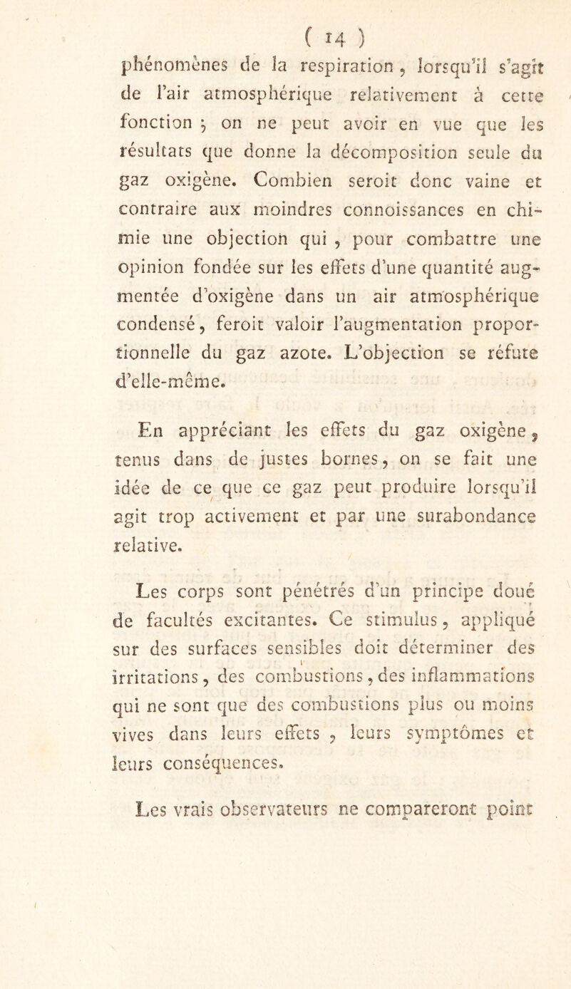 phénomènes de la respiration 5 lorsqu’il s’agît de l’air atmosphérique relativement à cette fonction ^ on ne peut avoir en vue que les résultats que donne la décomposition seule du gaz oxigène. Combien seroit donc vaine et contraire aux moindres connoissances en chi- mie une objection qui , pour combattre une opinion fondée sur les effets d’une quantité aug- mentée d’oxigène dans un air atmosphérique condensé, feroit valoir l’augmentation propor- tionnelle du gaz azote. L’objection se réfute d’elie-même. En appréciant les effets du gaz oxigène 5 tenus dans de justes bornes, on se fait une idée de ce que ce gaz peut produire lorsqu’il agit trop activement et par une surabondance relative. Les corps sont pénétrés d’un principe doué ■ f de facultés excitantes. Ce stimulus, appliqué sur des surfaces sensibles doit déterminer des I irritations 5 des combustions, des inflammations qui ne sont que des combustions plus ou moins vives dans leurs effets ^ leurs symptômes et leurs conséquences. Les vrais observateurs ne compareront point