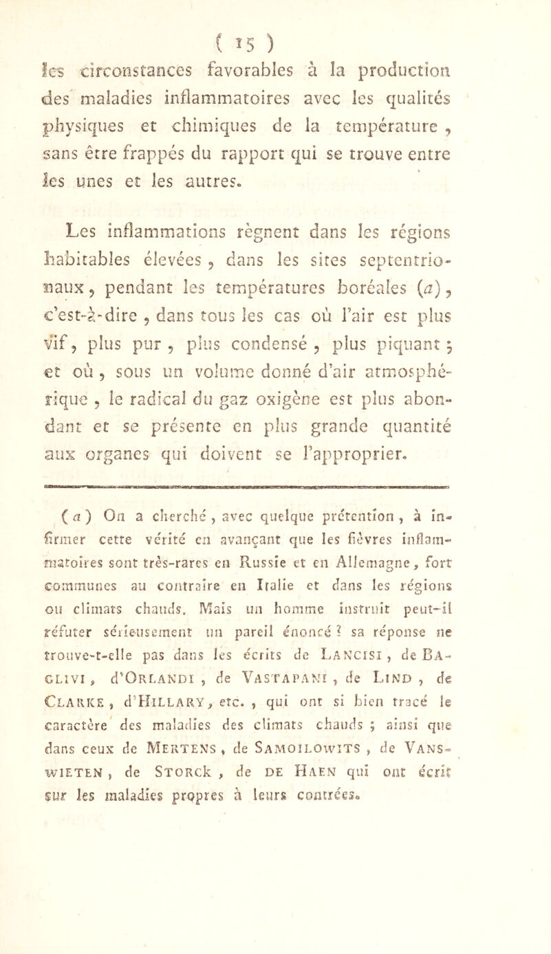 ( î5 ) les circonstances favorables à îa production des maladies inflammatoires avec les qualités physiques et chimiques de la température , sans être frappés du rapport qui se trouve entre les unes et les autres» Les inflammations régnent dans les régions habitables élevées 5 dans les sires septentrio- naux 5 pendant les températures boréales {a) 5 c’est-à-dire 5 dans tous les cas où l’air est plus vif, plus pur 5 plus condensé, plus piquant; et où , sous un volume donné d’air atmosphé- rique 5 le radical du gaz osigène est plus abon- dant et se présente en plus grande quantité aux organes qui doivent se l’approprier. ( û ) On a cherché , avec quelque prétention , à în- flrmer cette vérité en avançant que les fièvres inflam- niatoires sont très-rares en Russie et en Allemagne, fort communes au contraire en Italie et clans les régions ou climats chauds. Mais un homme instruit peut-il re'futer séiieusemenî un pareil énoncé ? sa réponse ne îroüve-t-elle pas dans les écrits de Lancîsî , de Ba- GLIVÎ, crOPxLANDï , de Vastapamï , de Lînd , de Clarke, cI’Hillary, etc. , qui ont si bien tracé le caractère' des maladies des climats chauds ; ainsi que dans ceux de Mertens, de Samoîlowïts , de Vans- wiETEN , de STORck , de DE Haen qui ont écrit sur les maladies propres à leurs coatreese