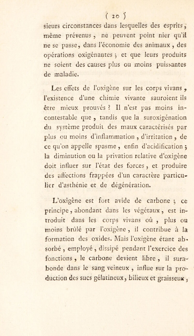 sîéurs circonstances dans lesquelles des esprits ^ même prévenus , ne peuvent point nier qu’il ne se passe, dans réconomie des animaux , des opérations oxigénantes ^ et que leurs produits ne soient des causes plus ou moins puissantes de maladie. Les effets de roxigene sur les corps vivans ^ l’existence d’une chimie vivante sauroient iis être mieux prouvés ? Il n’est pas moins in- contestable que , tandis que la suroxigénation du système produit des maux caractérisés par plus ou moins d’inflammation , d’irritation , de ce qu’on appelle spasme , enfin d’acidification j la diminution ou la privation relative d’oxigène doit influer sur l’état des forces, et produire des aftections frappées d’un caractère particu- lier d’asthénie et de dégénération. L’oxigène est fort avide de carbone ^ ce principe, abondant dans les végétaux, est in- troduit dans les corps vivans où , plus ou moins brûlé par l’oxigène , il contribue à la formation des oxides. Mais l’oxigène étant ab- sorbé , employé , dissipé pendant l’exercice des fonctions , le carbone devient libre , il sura- bonde dans le sang veineux , influe sur la pro- duction des sucs gélatineux, bilieux et graisseux ^