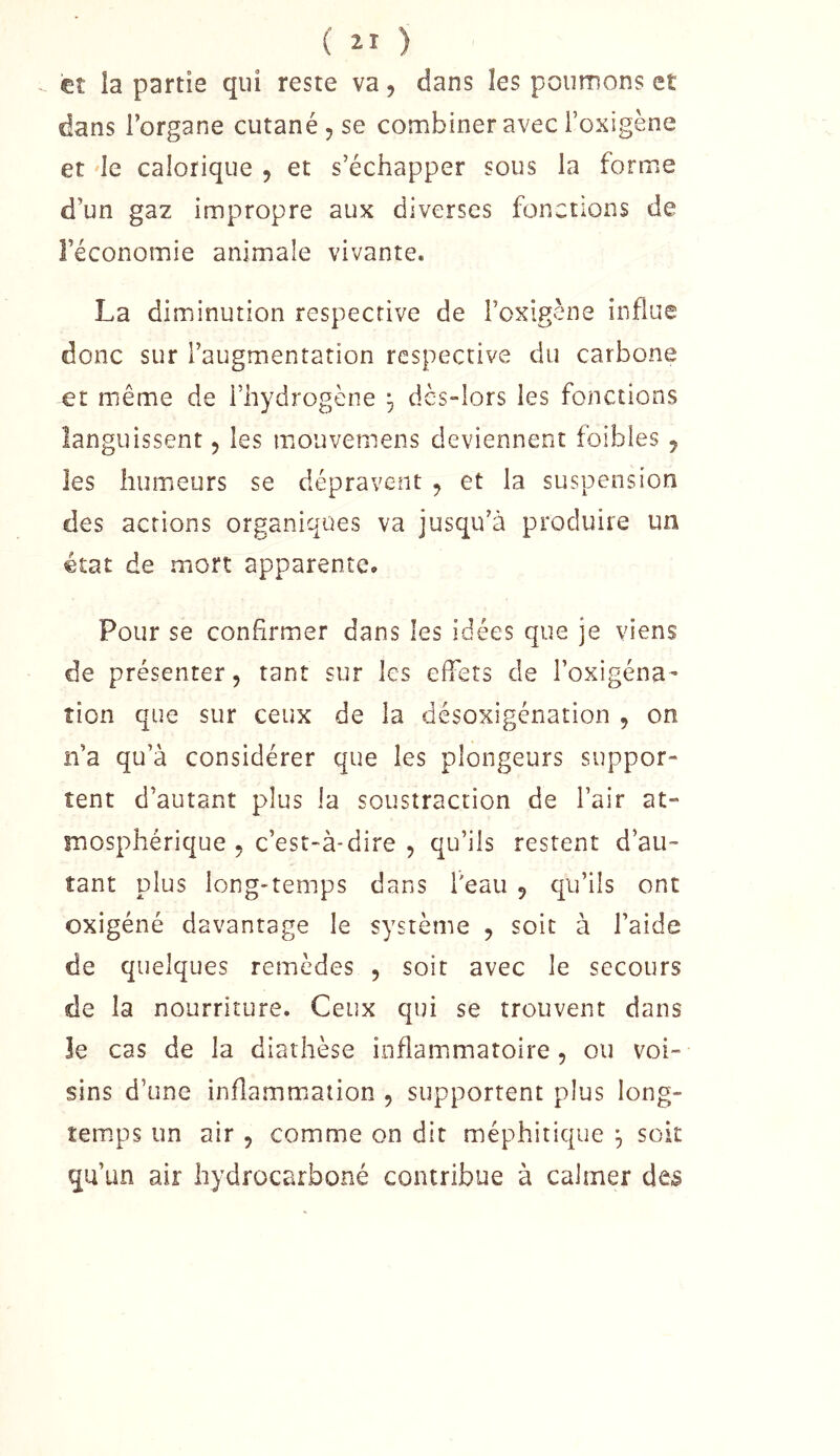 et la partie qui reste va, dans les poumons et dans l’organe cutané , se combiner avec l’oxigène et le calorique , et s’échapper sous la forme d’un gaz impropre aux diverses fonctions de l’économie animale vivante. La diminution respective de l’oxlgène influe donc sur l’augmentation respective du carbone et même de l’hydrogène ^ dès-lors les fonctions languissent 5 les mouvemens deviennent foibles ^ les humeurs se dépravent , et la suspension des actions organiques va jusqu’à produire un état de mort apparente. Pour se confirmer dans les idées que je viens de présenter 5 tant sur les effets de l’oxigéna- îion que sur ceux de la désoxigénation , on n’a qu’à considérer que les plongeurs suppor- tent d’autant plus la soustraction de l’air at- mosphérique 5 c’est-à-dire , qu’ils restent d’au- tant plus long-temps dans l'eau 5 qu’ils ont oxigéné davantage le système , soit à l’aide de quelques remèdes , soit avec le secours de la nourriture. Ceux qui se trouvent dans Je cas de la diathèse inflammatoire , ou voi- sins d’une inflamm.aiion , supportent plus long- îem.ps un air , comme on dit méphitique ^ soit qu’un air hydrocarboné contribue à calmer des