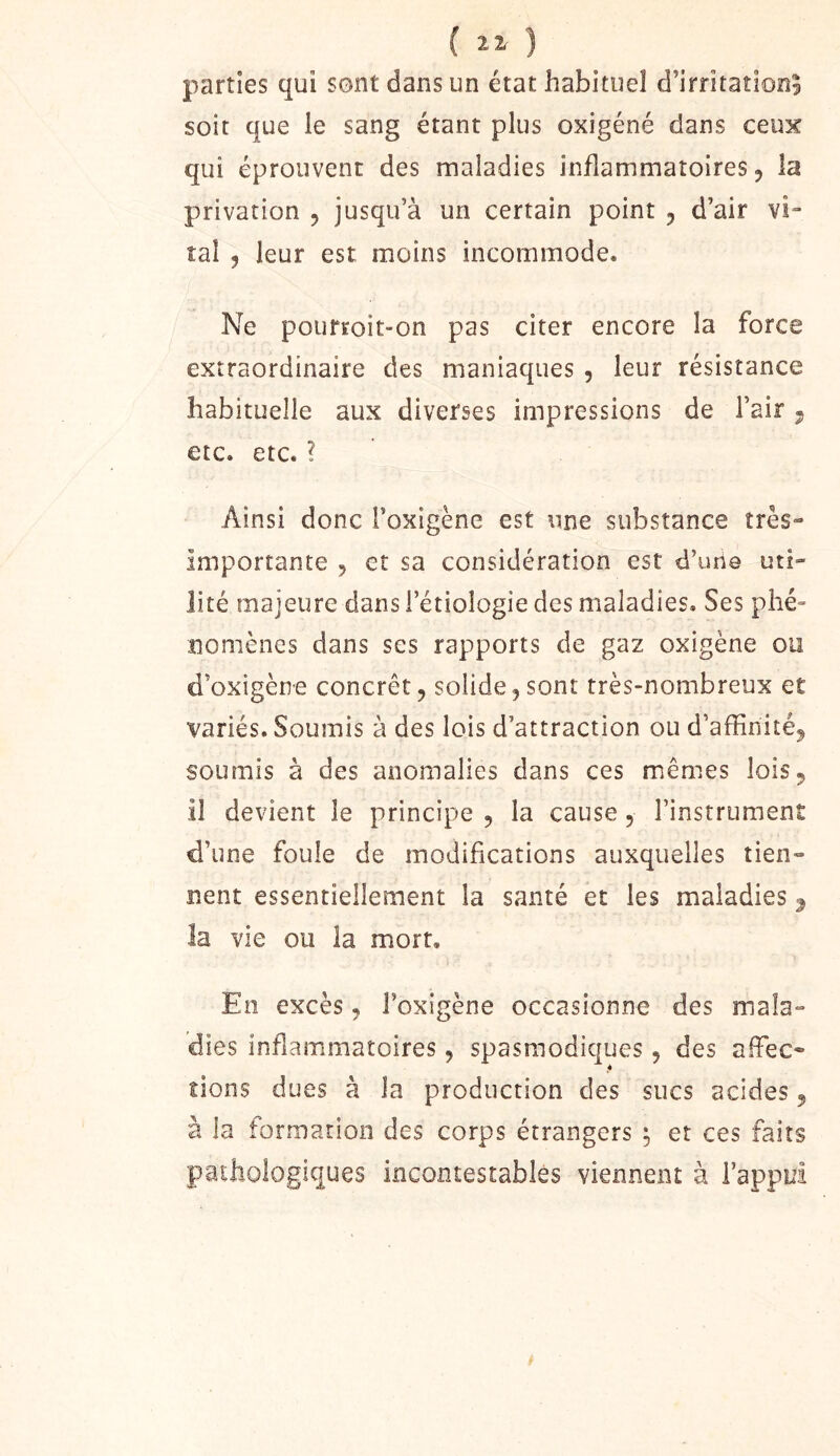 ( ) parties qui sont dans un état habituel d’irritation^ soit que le sang étant plus oxigéné dans ceux qui éprouvent des maladies inflammatoires 5 la privation 5 jusqu’à un certain point , d’air vi“ tal 5 leur est moins incommode. Ne pourroit-on pas citer encore la force extraordinaire des maniaques , leur résistance habituelle aux diverses impressions de l’air 5 etc. etc. ? Ainsi donc l’oxigène est une substance très- importante 5 et sa considération est d’une uti- lité majeure dans i’étiologie des maladies. Ses phé- nomènes dans ses rapports de gaz oxigène ou d’oxigène concret, solide,sont très-nombreux et variés. Soumis à des lois d’attraction ou d’affinité, soumis à des anomalies dans ces mêmes lois, il devient le principe , la cause, l’instrument d’une foule de modifications auxquelles tien- nent essentiellement la santé et les maladies ^ la vie ou la mort. En excès, Foxigène occasionne des mala- dies inflammatoires, spasmodiques, des affiec- îions dues à la production des sucs acides, à la formation des corps étrangers ^ et ces faits pathologiques incontestables viennent à l’appui