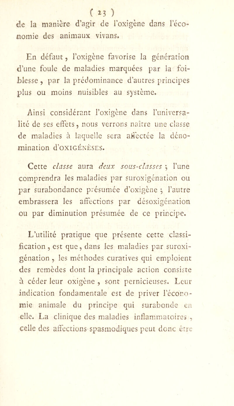 ( ) de la manière d’agir de l’oxigène dans l’éco» noinie des animaux vivans. En défaut, l’oxigène favorise la génération d’une foule de maladies marquées par la foi- blesse , par la prédominance d’autres principes plus ou moins nuisibles au système. Ainsi considérant l’oxigène dans Funiversa- lité de ses effets, nous verrons naître une classe de maladies à laquelle sera affectée la déno- mination d’OXIGÉNÈSES. Cette classe aura deux sous-classes ^ Fune comprendra les maladies par suroxigénation ou par surabondance présumée d’oxigène ^ Fauîre embrassera les affections par désoxigénation ou par diminution présumée de ce principe. L’utilité pratique que présente cette classi- fication , est que, dans les maladies par suroxi- génation , les méthodes curatives qui emploient des remèdes dont la principale action consiste à céder leur oxigène , sont pernicieuses. Leur indication fondamientale est de priver l’écono- mie animale du principe qui surabonde eü elle. La clinique des m.aladies inflammatoires , celle des affections spasmodiques peut donc être