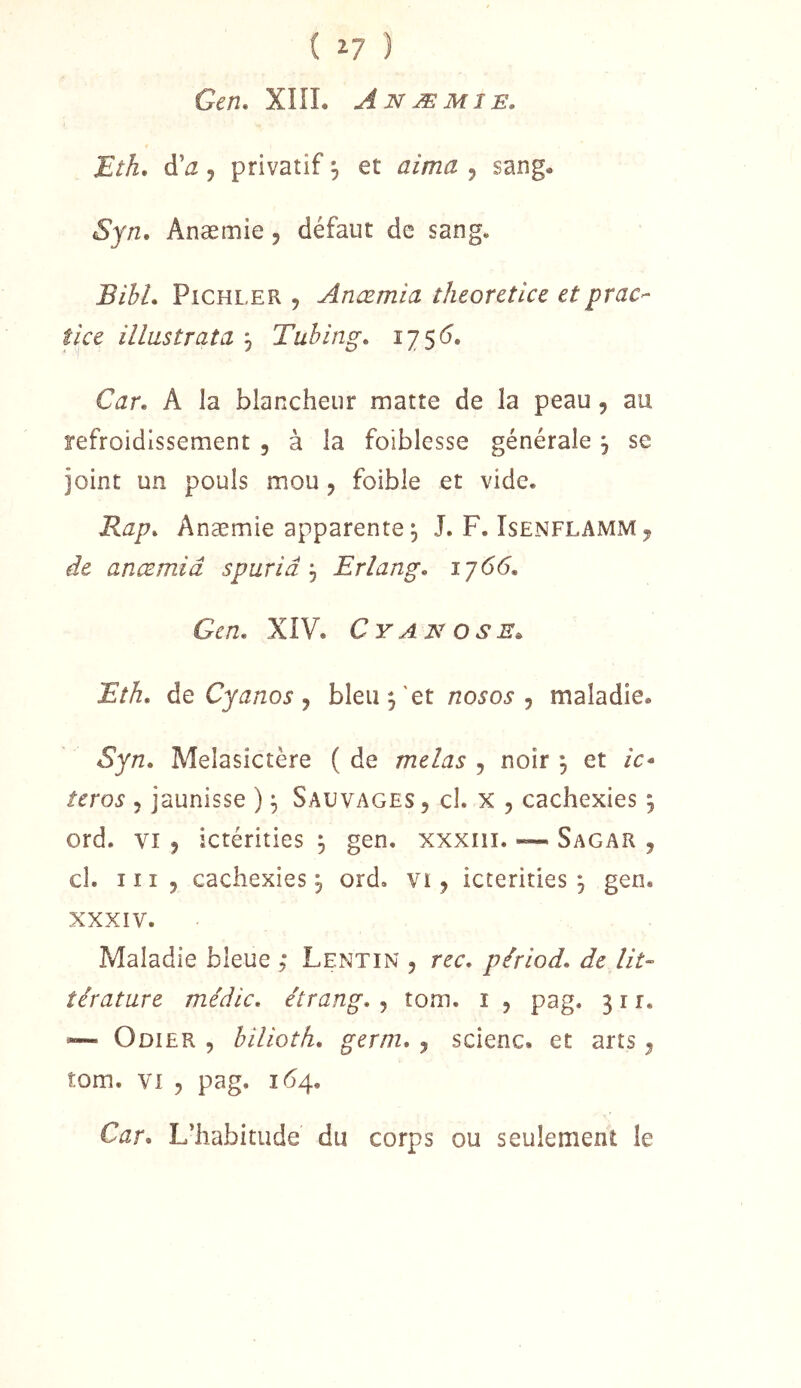 ( î? ) Gen, XIÎL Anæmie. Eth, à'a J privatif 3 et aima 5 sang. Syn. Anæmie, défaut de sang, BibL PiCHLER , Anæmia theorctice et prac- tice iilustrata 3 Tubing. i75<5. Car. A la blancheur matte de la peau, au refroidissement , à la foiblesse générale 3 se joint un pouls mou , foible et vide, Rap. Anæmie apparente 3 J. F. Isenflamm ^ de anœmiâ spuriâ 3 Erlang. iy66. Gcn. XIV. Cyanose., Eth. de Cyanos y bleu 3'et nosos j maladie. Syn. Melasictère ( de mêlas , noir 3 et /c- teros 5 jaunisse ) 3 Sauvages, cl. x , cachexies 3 ord. VI , ictérities 3 gen, xxxiii. ~ Sagar , cl. III, cachexies 3 ord, vi, icterities 3 gen. XXXIV. Maladie bleue ,* Lentin , rec. piriod. de lit- îératare médic. étrang. , tom. i , pag. 311, ~ Odier , bilioth. germ. , scienc. et arts, tom. VI , pag. 1(54. Car. L’habitude du corps ou seulement le