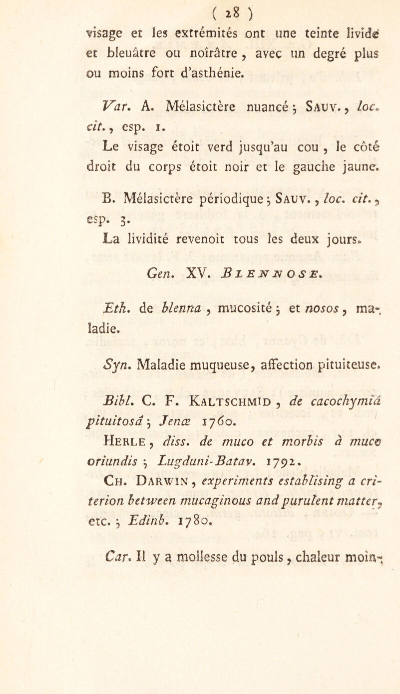( ) visage et les extrémités ont une teinte livide et bleuâtre ou noirâtre , avec un degré plus ou moins fort d’asthénie. Var. A. Mélasictère nuancé ^ Sauv. j loco dt*, esp. I. Le visage étoit verd jusqu’au cou , le côté droit du corps étoit noir et le gauche jaune. B. Mélasictère périodique, Sauv. , loc, dt. ^ esp. 3. La lividité revenoit tous les deux jours^ Gen. XV. Bzenjsi OSE. Eth, de blenna , mucosité j et nosos, ma- ladie. Syn. Maladie muqueuse, affection pituiteuse. BihL C. F. Kaltschmîd , de cacochymiâ pîtuitosâ-^ Jenœ 1760. Herle , diss, de muco et morhis à muco oriundis ^ Lugdani-Batav, 1792. Ch. Darwin , experiments estahtising a cri- terion between mucaginous and purulent mat ter etc. ^ Edinh, 1780, Car, Il y a mollesse du pouls, chaleur moia-*,