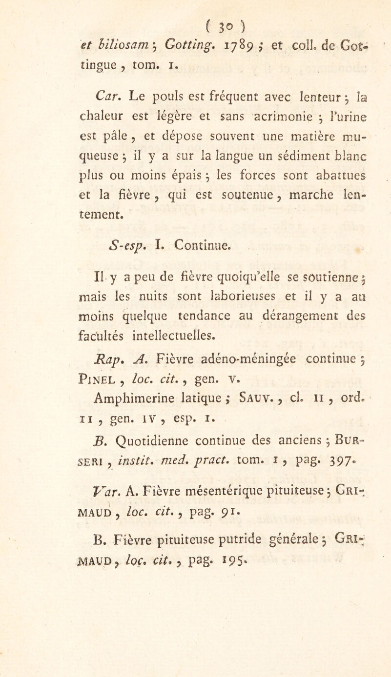 ( 3® ) et hiîiosam*^ Gotting. 1789 ; et colL de Got« îingue , tom. i. Car. Le pouls est fréquent avec lenteur j îa chaleur est légère et sans acrimonie ^ Turine est pâle 5 et dépose souvent une matière mu- queuse 5 il y a sur la langue un sédiment blanc plus ou moins épais ^ les forces sont abattues et la fièvre ^ qui est soutenue 5 marche len- tement. S-esp, 1. Continue. Il y a peu de fièvre quoiqu’elle se soutienne ^ niais les nuits sont laborieuses et il y a au moins quelque tendance au dérangement des facultés intellectuelles. Rap. A. Fièvre adéno-méningée continue 5 Pinel , loc. cit., gen. v. Amphimerine latique | Sauv. j cL ii 5 ord^ Il 9 gen. iV 9 esp. i. B. Quotidienne continue des anciens, Bur» SERi 9 instit. med. pract. tom. i 9 pag. 397. Var. A. Fièvre mésentérique pituiteuse 3 Gri- MAUD 9 loc. Clt. pag. 91. B. Fièvre pituiteuse putride générale 3 Grî- MAVD9 loç. cit, 9 pag. 195.