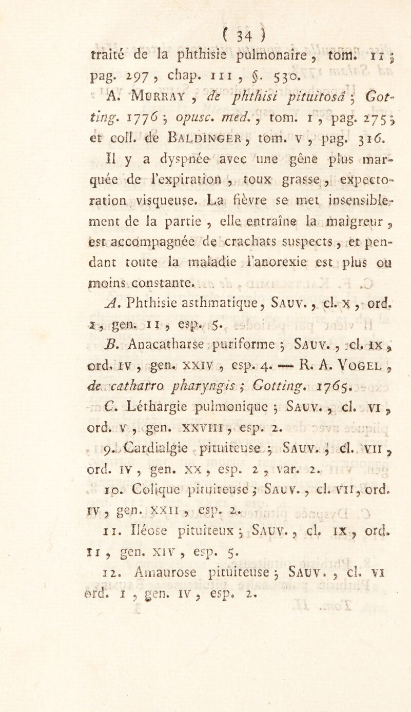 traité de îa phthisie pulmonaire 5 tohli 11 5 pag. 297 5 chap. III 5 530. A. Murray , de phthisi pituitosâ ^ Got- îîng, opusc, med, ^ tom. i , pag. 2753 et coIL de Baldinger , tom. V ^ pag. 316. Î1 y a dyspnée avec une gêne plus mar- quée de l’expiration 5 toux grasse , expecto- ration visqueuse. La fièvre se met insensible- ment de la partie , elle entraîne la maigreur 5 est accompagnée de crachats suspects, ,et pen- dant toute la maladie l’anorexie est plus ou moins constante. _ A. Phthisie asthmatique, Sauv. , cl.^x , ord, 1, gen. Il , esp. 5. , . ^ ; B. Anacatharse puriforme ^ Sauv. , jcl. jx ^ ord» IV , gen. xxiv , esp. 4. — R. A. Vogel , de . 'catkarro pharyngls ; Gotting, 1765. C. Léthargie pulmonique Saüv. , cl. vi ^ ord. V, gen. xxviii, esp. 2. ' L:’ ^ 9./Cardialgie pituiteuse^ Sauv. j cl. vu 5 ord. iv , gen. xx , esp. 2 , var. 2. y 10. Colique pituiteuse,* Sauv., cl. viî, ord. IV, gen. XXII, esp. 2. ' 11. Iléose pituiteux 5 Sauv., cl. ix , ord. îi , gen. XiV , esp. 5. 12. Amaurose pituiteuse j Sauv. , cl. vi erd. I , gen. iv, esp. 2,