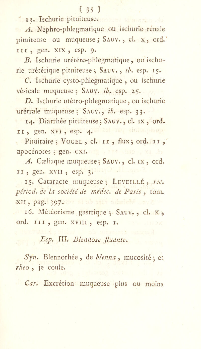 ' 13* îschurie pituiteuse. A» Néphro-phiegmatique ou iscliurîe rénaie pituiteuse ou muqueuse ; Sauv. 5 cL ord.' îII , gen. XIX 5 esp. 9. B. îschurie urétéro-phlegmatique 9 ou iscliii- îie urétérique pituiteuse ^ Saüv. , ih. esp. 15. C. Ischurie cysto-phlegmatique , ou ischurie vésicale muqueuse^ Sauv. ib, esp. 25. D. Ischurie utétro-phlegniatique, ou ischurie urétrale muqueuse^ Sauv., ih, esp. 33. 14. Diarrhée pituiteuse^ Sauv. , cl. ix , ord» I r 5 gen. xvï , esp. 4. . Pituitaire^ Vogel , cl. ii , flux, ord. ii apocénoses ^ gen. cxi. A, Cæliaque muqueuse, Sauv., cl. ix, ord. îî 5 gen. XVII , esp. 3. 15. Cataracte muqueuse^ Leveïllé , rcc, périod, de la société de médec, de Paris , tom. Xii, pag. 397. 16. Météorisme ^ gastrique 5 Sauv., cl. x, ord. ni , gen. xviii , esp. i. Esp, lîî. Blennose fluante, Syn. Blennorhée , de hlenna , mucosité 3 et rheo , je coule. Car. Excrétion muqueuse plus ou moins