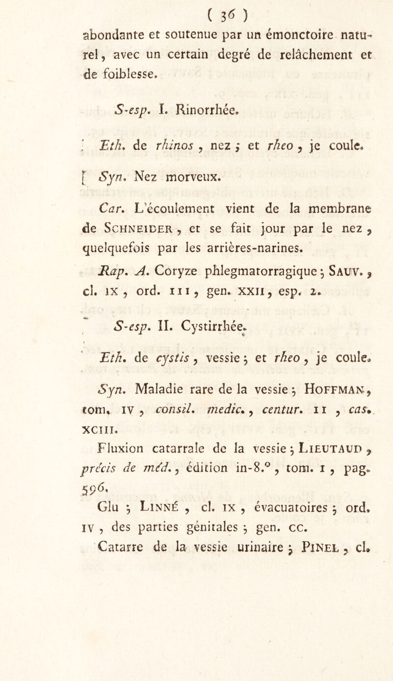 ( 3<5 ) abondante et soutenue par un émonctoire natu- rel, avec un certain degré de relâchement et de foiblesse. S-esp, I. Rinorrhéce ■ Eth, de rhinos , nez ; et rheo , je couIe<, [ Syn. Nez morveux. Car, L’écoulement vient de la membrane de Schneider , et se fait jour par le nez j quelquefois par les arrières-narines. Rap. A. Coryze phlegmatorragique Saw. ^ cl. IX, ord. III, gen. xxii, esp. 2. S-esp. II. Cystirrliée. ■( Bth. de cystls, vessie j et rheo, je coule^. Syn, Maladie rare de la vessie^ Hoffman, tonu IV? consil, medic* ^ centur, n , cas* XCÎII. Fluxion catarrale de la vessie ^ Lieutaüd y précis de méd,, édition in-S.*^, tom. i , pag^ 596. G!u •, LIxNné , cl. IX , évacuatoires j ord. IV , des parties génitales ^ gen. cc.