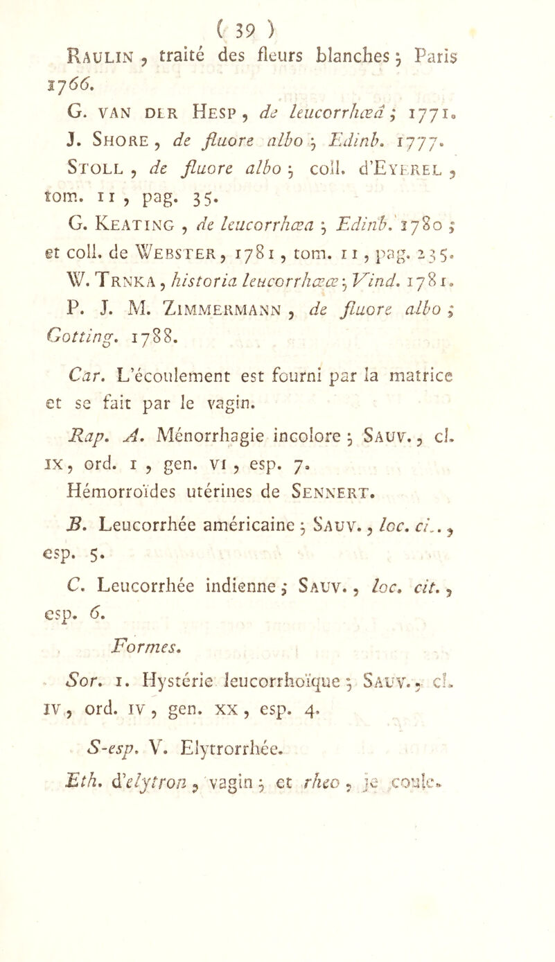 Raulin , traité des fleurs blanches ; Paris G. VAN DLR Hesp 5 dd leucorr/iœd ; 177X0 J. Shore 5 de fluoré alhoEdinb, Stoll 5 de fluoré alho , coli. d’EvEPcEL 5 îom. Il , pag. 35. G. Keating , de leucorrhœa ^ Edinb.'ly^o 1 et colL de Webster 5 1781, tom. ii, pag. 235* W. TRNKA 5 k istoria leucorrhœœ'^ Vind, 1781* P. J. M. Zimmermann , de fiuore alho ; Gotting. 1788. Car, L’écoulement est fourni par la matrice et se fait par le vagin. Rap, A, Ménorriiagie incolore j Saüv. 5 cl. 1X5 ord. I 5 gen. vi 5 esp. 7, Hémorroïdes utérines de Sennert. B. Leucorrhée américaine ^ Sauv. 5 loc, cL, ^ esp. 5. C. Leucorrhée indienne 3 Sauv. 5 loc, cit, 5 esp. 6, Formes, Sor, I. Hystérie leucorrhoïque ; Sauv.- cL IV,, ord. IV , gen. xx , esp. 4. S-esp, V. Elytrorrhée. Eth, d’^/jfro/2 9'vagin ^ et rheo ^ je .coulco..