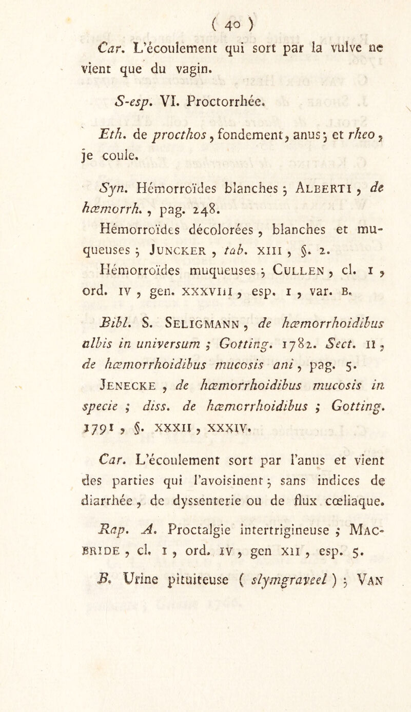 ( 4° ) Car. L’écoulement qui sort par ia vulve ne vient que du vagin. S-esp. VI. Proctorrhée. Eth, de procthos, fondement^ anus *3 et rheo ^ je coule, Syn, Hémorroïdes blanches , Alberti , de hæmorrh. , pag. 248. Hémorroïdes décolorées , blanches et mu- queuses 3 JUNCKER , tùb, XIII 5 §. 2. Hémorroïdes muqueuses \ Cullen , cl. 1 j ord. IV 5 gen. xxxviii, esp, i , var. b. BihL S. Seligmann , de hœmorrhoidihus ülhis in universum ; Gotting» 1782. Sect, lî ^ de hœmorrhoidihus mucosis ani ^ pag. 5. Jenecke 3 de hæmorrhoidibus mucosis in specie ; diss» de hœmcrrhoidihus ; Gotting» ^79^ J §• xxxii 3 XXXIV. Car» L’écoulement sort par l’anus et vient des parties qui l’avoisinent, sans indices de diarrhée 3 de dyssenterie ou de flux cœliaque» Rap, A» Proctalgie intertrigineuse Mac- BRIDE 3 cl I 3 ord. lY 5 gen xii , esp. 5. Urine pituiteuse ( slymgravcel ) ^ Van