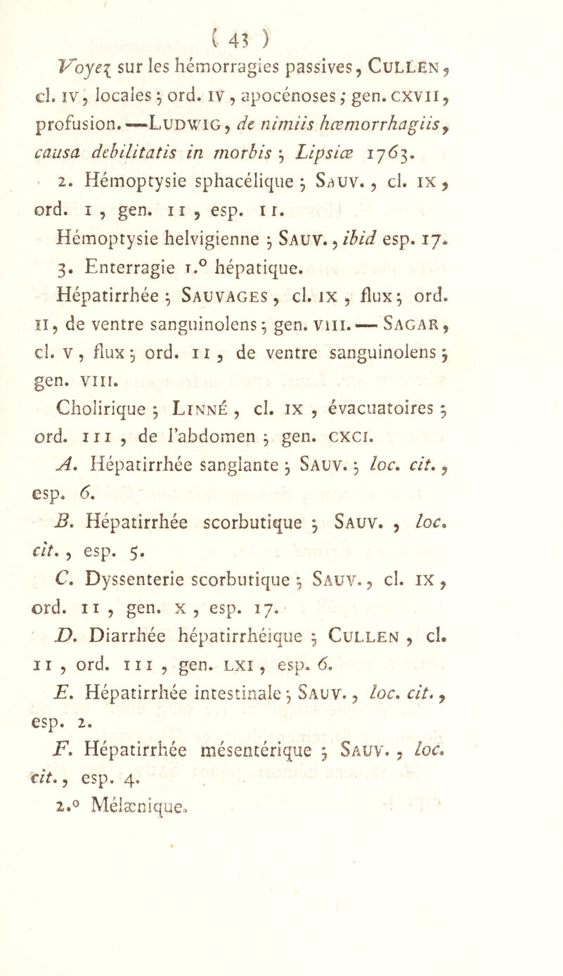 ( 4? ) Voyei sur les hémorragies passives, Cullen, cl. IV, locales ^ ord. iv, apocénoses ; gen. cxvii, profusion.—Ludwig, de nimiis hœmorrhagiisy causa debilitatis in morhis ^ Lipsiœ 2. Hémoptysie sphacélique 3 S^uv., cl. 1X5 ord. I , gen. 11 , esp. ir. Hémoptysie helvigienne j Sauv. , ibid esp. 17. 3. Enterragie hépatique. Hépatirrhée ^ Sauvages , cl. ix , flux; ord. ïi, de ventre sanguinolens ; gen. Viii. — Sagar , cl. V , fiux ; ord. 11 , de ventre sanguinolens ; gen. VIII. Choîirique ; Linné , cl. ix , évacuatoires ; ord. III , de l’abdomen ; gen. cxci. A. Hépatirrhée sanglante 3 Sauv. 3 loc, cit,, esp. <5. B. Hépatirrhée scorbutique 3 Sauv. , loc^ cit. , esp. 5. C. Dyssenterie scorbutique 3 Sauv. , cl. ix , ord. Il , gen. x, esp. 17. D. Diarrhée hépatirrhéique 3 Cullen , cl. 11 , ord. 11 î , gen. lxî , esp. 6, E. Hépatirrhée intestinale 3 Sauv. , loc. cit», esp. 2, F. Hépatirrhée mésentérique 3 Sauv. , /or. cit,, esp. 4. 2.^ Mélænique.