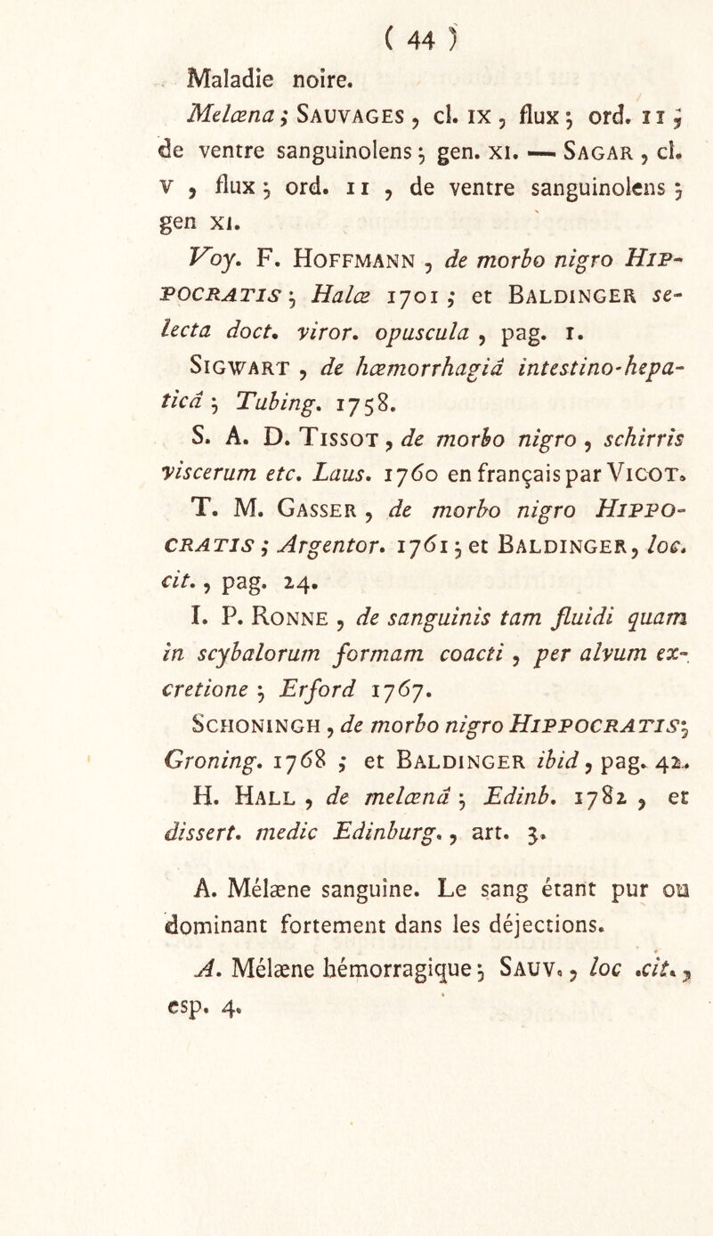 Maladie noire. Mdcena ; Sauvages , cl. ix , flux \ ord. 11 j de ventre sanguinolens ^ gen. xi. —- Sagar , ci. V , flux ^ ord. 11 5 de ventre sanguinolens 5 gen XI. Voy. F. Hoffmann , de morbo nigro HiP^ POCRATis'j Halæ 1701,* et Baldinger se- lecta doct* viror. opuscula , pag. i. SiGWART 5 de hæmorvhagiâ intestino-hepa- ticd ^ Tabing, 1758. S. A. D. Tissot J morbo nigro ^ schirris yiscerum etc, Laus. 1760 en français par VicoT* T. M. Casser 5 de morbo nigro Hippo- GRATIS ; Argentor* 1761 ^ et Baldinger, loc, cit,, pag. 24. I. P. Bonne , de sanguinis tam Jluidi quam in scybalorum formam coacti, per alvum ex- cretione j Erford 1767. S CHONi N GH, /no r^o nigro Hippocraj'IS*^ Groning. 1768 , et Baldinger , pag. 42.. H. Hall , de melœnâ ^ Edinb. 1782 , ec dissert, medic Edinburg,, art. 5. A. Mélæne sanguine. Le sang étant pur on dominant fortement dans les déjections. ♦ Mélæne hémorragique 5 Sauv. , loc •cit^y csp. 4.