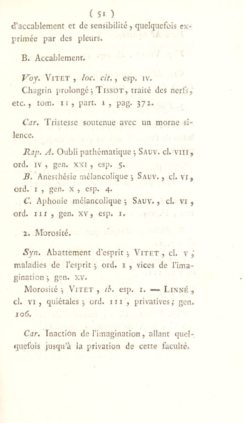 d’accabîemenî et de sensibilité j quelquefois ck- i primée par des pleurs. B. Accablement. Voy, Vit ET , loc. cit, j esp. iv. Chagrin prolongé^ Tissot, traité des nerfs^ etc., tom.. Il 9 part, i , pag. 372. Car. Tristesse soutenue avec un morne si- lence. Rap. A. Oubli pathématique , Sauv. cL vili^ ord. IV , gen. xxi , esp. 5* B. Anesthésie mélancolique j Sauv. 9 cl. vi^ ord. I 9 gen. x , esp. 4. C. Aphonie mélancolique , Sauv. 9 cL vi ^ ord. III 9 gen. xv, esp. i. 2. Morosité. Syn. Abattement d’esprit Vitet , cL v ^ maladies de l’esprit , ord. i 9 vices de l’ima- gination J gen. XV. Morosité ^ Vitet , ib. esp. i. ~ Linné , cl. VI 9 quiétales 9 ord. 111privatives, gen, 10(5. Car. Inaction de l’imagination, allant quel- quefois jusqu’à la privation de cette faculté»