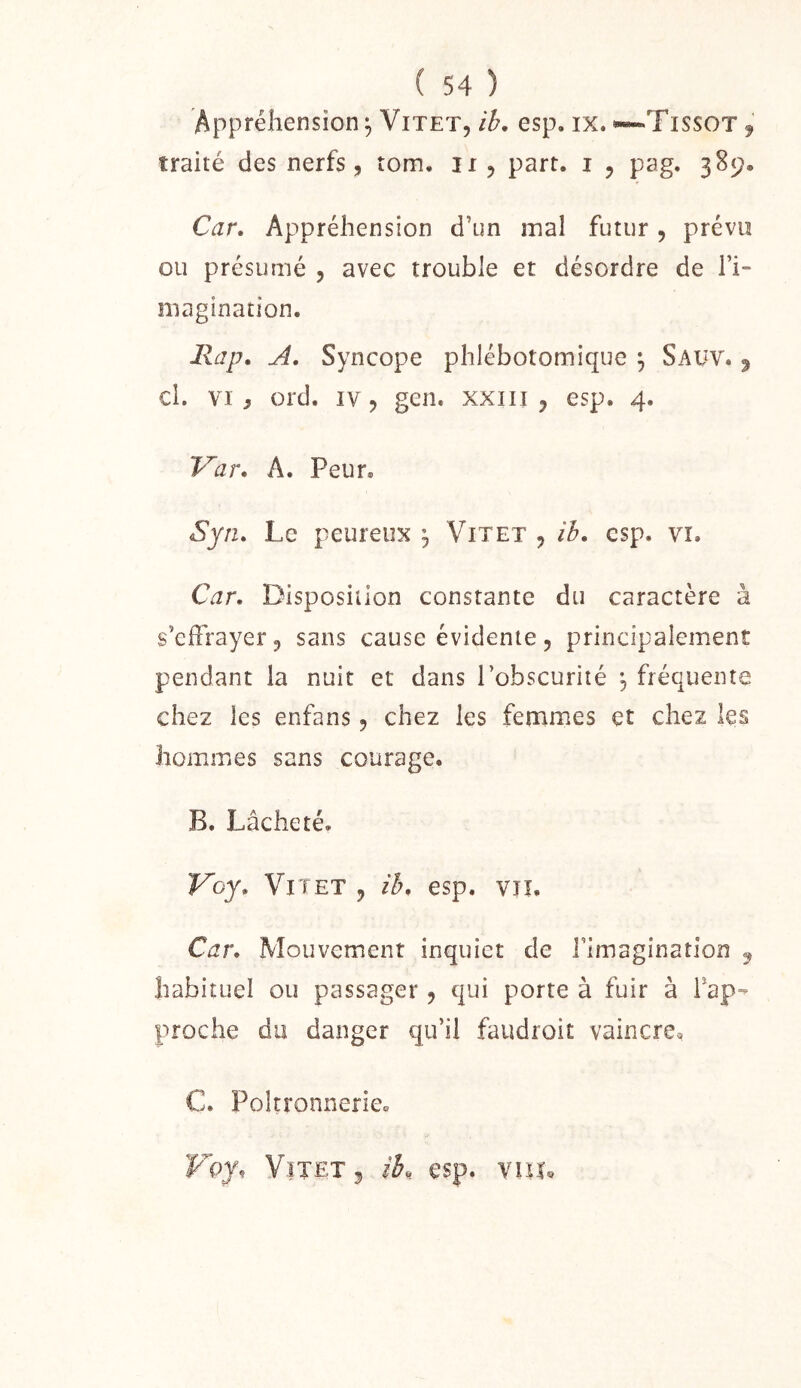 Appréhension^ ViTET, ib, esp, ix.««-Tissot j traité des nerfs, tom. ir, part, i , pag. 389. Car, Appréhension d’un inal futur, prévu ou présumé , avec trouble et désordre de Ti- magination. Rap, A, Syncope phlébotomique \ Saüv. ^ cl. VI, ord. IV, gen. xxiii , esp. 4. Var, A. Peur, Syn, Le peureux ^ Vit et , ih, esp. vi. Car. Disposition constante du caractère à s’effrayer, sans cause évidente, principalement pendant la nuit et dans l’obscurité ^ fréquente chez les enfans, chez les femmes et chez les hommes sans courage. B. Lâcheté. Voy, Vi t ET , ih. esp, vu. Car. Mouvement inquiet de l’imagination ^ habituel ou passager, qui porte à fuir à rap- proche du danger qu’il faudroit vaincre, C. Poltronnerie, Voy. VîTETj ib,. esp. vuu