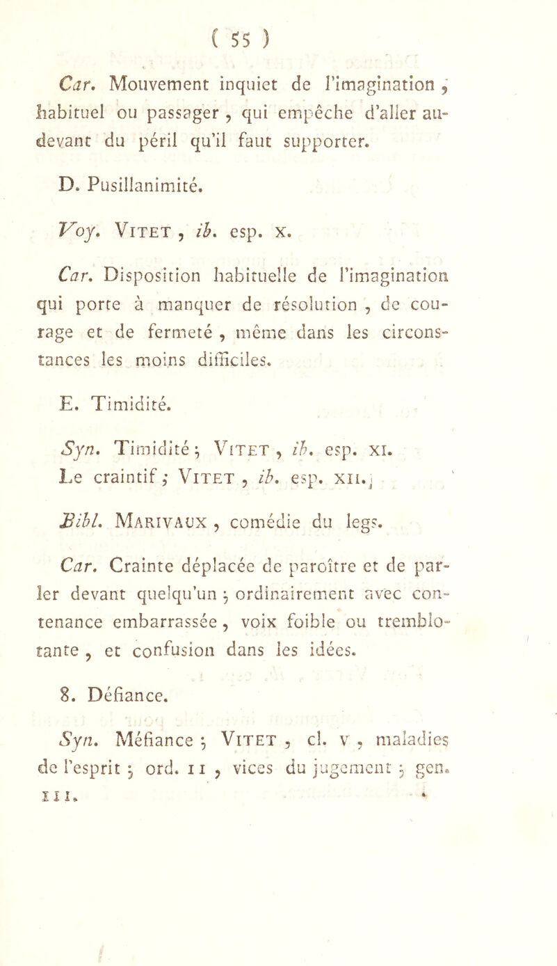 Car, Mouvement inquiet de l’imagination 5 habituel ou passager , qui empêche d’aller au- devant du péril qu’il faut supporter. D. Pusillanimité. Voy. ViTET 5 ih. esp. x. Car* Disposition habituelle de l’imagination qui porte à manquer de résolution , de cou- rage et de fermeté , même dans les circons- tances les moins difficiles. E. Timidité. Syn, Timidité^ Vitet , ih* esp. xi. Le craintif, Vitet , ib. esp. xn.j BibL Marivaux , comédie du legs. Car, Crainte déplacée de paroître et de par- ler devant quelqu’un 3 ordinairement avec con- tenance embarrassée, voix foible ou tremblo- tante , et confusion dans les idées, S. Défiance. Syn, Méfiance Vitet , cî. v , maladies de l’esprit 3 ord. ii , vices du jugcracnr 3 gen® ïi 1.