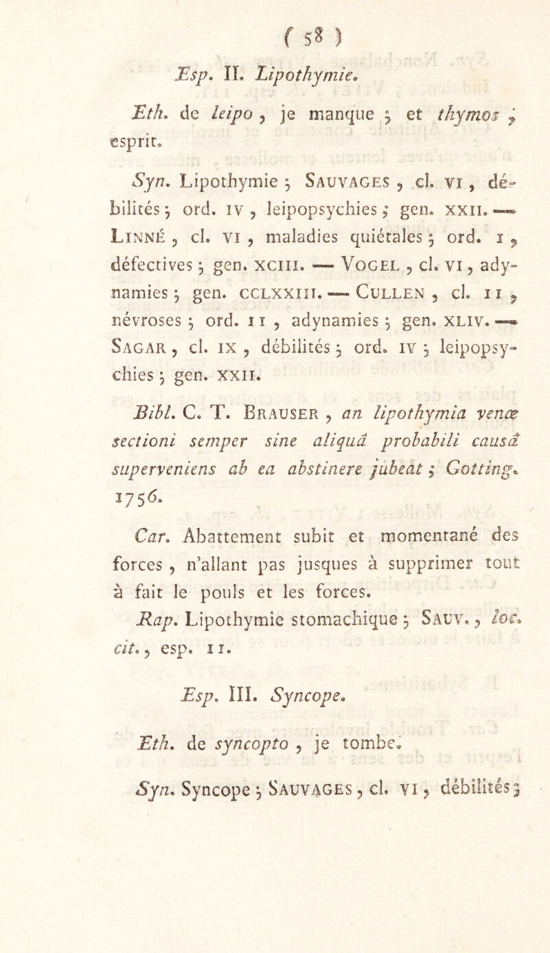 f sS ) Bsp. IL Lipothymie» Eth, de leipo ^ je manque 3 et ikymos ^ esprit, Syn, Lipothymie , Sauvages 5 cl. vi, dé- bilités, ord. IV, leipopsychies 5* gen, xxii,™ Linné , cl. vi , maladies quiétales ^ ord. ï 5, défectives ^ gen. xciii. “ Vogel , cl. vi, ady- namies J gen. ccLXXiii. ~ Cullen , cl. i r ^ névroses \ ord. 11 , adynamies ^ gen. XLiv. Sagar , cl. IX , débilités ^ ord, iv j leipopsy- chies j gen. xxii. BihL C. T. Brauser , an lipotkymia venæ sectioni semper sine aliquâ prohahili causa superveniens ab ea abstinere jabeat ; Gotting^ 1756, Car» Abattement subit et momentané des forces , n’allant pas jusques à supprimer tout à fait le pouls et les forces. Map. Lipothymie stomachique 3 Sauv, , /or» aV.5 esp. II. Esp, HL Syncope» Eth, de syncopîo , je tombe, i