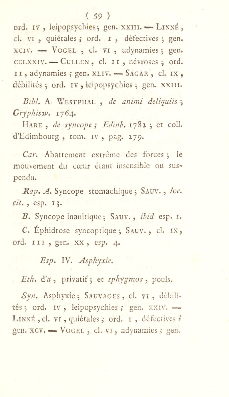 ord. IV J leipopsychies 5 gen. xxni.—* Linné ^ cl. VI 5 quiétales ,* ord. i , défectives ^ gen. xciv. ~ VoGEL 5 cl. VI 5 adynamies , gen. ccLXXiv. — CuLLEN , cl. 11 j névroses j ord. Il 5 adynamies , gen. XLiv. — Sagar , cl. ix , débilités 3 ord. iv 9 leipopsychies ^ gen. xxiii. BihL A. Westphal , de animi deliqaiis ^ Gryphisw* 17*54. Hare j de syncope; Edinb, 1782 , et colI. d’Edimbourg , tom. iv , pag. 279. Car. Abattement extrême des forces ^ le mouvement du cœur étant insensible ou sus- pendu. Rap. A. Syncope stomachique 3 Sauv. 5 loc. cit. 5 esp. 13. B, Syncope inanitique^ Sauv., ihid esp. i. C. Éphidrose syncoptique ^ Sauv. j cl. ïx 5 ord. 111 5 gen. xx , esp. 4. Esp. IV. Asphyxie. Eth. à'a 5 privatif, et spkygmos 5 pouls. Syn. Asphyxie^ Sauvages, cl. vi , débilh îés J ord. IV , leipopsychies ; gen. xxiv. Linné , cl. vi , quiétales, ord. i , défectives ^ gen. xcv. ™ VoGEL ch vi, adynamies ; geo.