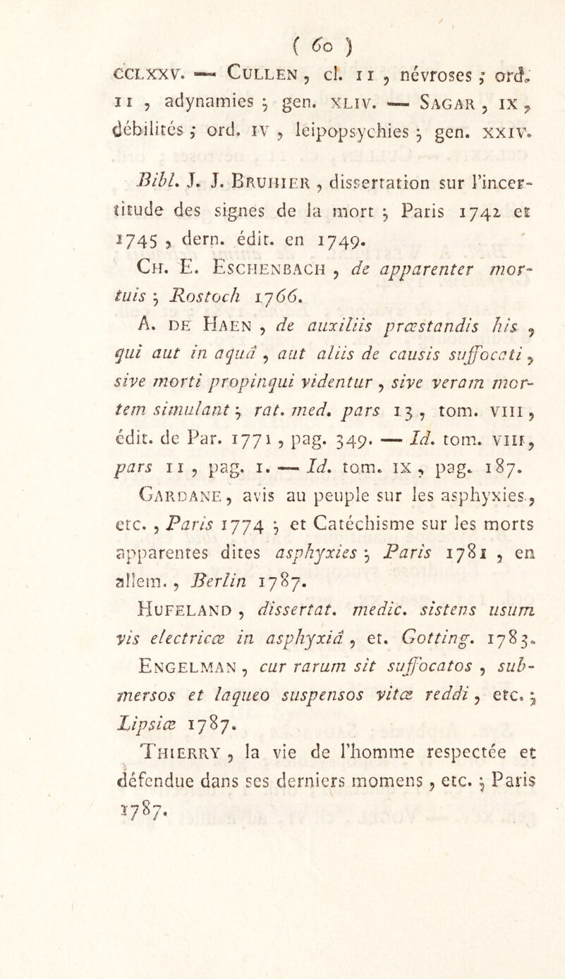 ( 6*0 ) CCLXXV. ~ CuLLEN , cL II, névfoses ; orà. Il 5 adynamies , gen. xliv. ~ Sagar . ix ^ débilités , ord. iv , leipopsychies , gen. xxiv. BihL J. J. Bruiîîer j dissertation sur l’incer- titude des signes de la mort , Paris 1742, ei ^745 ? dern. édit, en 1749. Ch. E. Escfîenbach , de apparenter mor^ êuis ^ Rostock 1.J66, A. DE PIaen 5 de aiLxUiis prœstandis his 9 qui aut in aquâ , aiit aliis de caiisis suffoccti y sive morti propinqui videntur , sive veram mor- tem simulant J rat. med, pars 13, tom. viii, édit, de Par. ijji -, pag. 349. — Id, tom. vin^ pars II 5 pag. i, — Id. tom. ix , pag. 187. GardAxXE, avis au peuple sur les asphyxies., etc. 5 Paris 1774 ^ et Catéchisme sur les morts apparentes dites asphyxies j Paris 1781 , en aîlem. , Berlin 1787. Hufeland 5 dissertât, medic. sistens iisum vis electricæ in asphyxia^ et. Gotting. 1783» Engelman , car rarum sit suffocatos , sub~ mersos et laqiieo stispensos vitœ reddi, etc. j Lipsice 1787. Thierry , la vie de l’homme respectée et défendue dans ses derniers rnomens, etc. ^ Paris